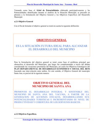 Plan de Desarrollo Municipal de Santa Ana – Yacuma - Beni


Tomando como base el Árbol de Potencialidades elaborado participativamente y las
Potencialidades identificadas durante el Análisis de la Situación Municipal, se procedió en
plenaria a la formulación del Objetivo General y los Objetivos Específicos del Desarrollo
Municipal.

a.2.1 Objetivo General

Con el fin de formular el objetivo general se tomó en cuenta la siguiente definición:




                             OBJETIVO GENERAL

  ES LA SITUACIÓN FUTURA IDEAL PARA ALCANZAR
           EL DESARROLLO DEL MUNICIPIO



Para la formulación del objetivo general se tomó como base el problema principal que
obstaculiza el desarrollo del Municipio, que luego fue complementado a través del debata
considerando las vocaciones prioritarias del Municipio, así como los Objetivos Estratégicos del
PLAN DEPARTAMENTAL DE DESARROLLO ECONÓMICO Y SOCIAL DEL BENI
buscando una inter-relación entre ambos. En este sentido, el Objetivo General del municipio
Santa Ana, se precisó de la siguiente manera:




                       OBJETIVO GENERAL DEL
                       MUNICIPIO DE SANTA ANA
PROMOVER EL DESARROLLO INTEGRAL Y SOSTENIBLE DEL
MUNICIPIO DE SANTA ANA DEL YACUMA, A PARTIR DE LA
GENERACION DE ACCIONES EFICACES, DESARROLLANDO SUS
POTENCIALIDADES TURISTICAS E INCREMENTANDO SU NIVEL DE
PRODUCTIVIDAD Y COBERTURA DE LOS SERVICIOS BASICOS




a.2.2 Objetivos Específicos.

           Estrategia de Desarrollo Municipal – Elaborado por “ONG I&PR”                    18
 