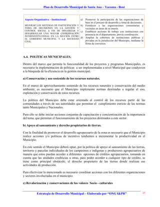 Plan de Desarrollo Municipal de Santa Ana – Yacuma - Beni


 Aspecto Organizativo – Institucional:        a)
                                            Promover la participación de las organizaciones de
                                            base en el proceso de desarrollo y toma de decisiones.
 MEJORAR LOS SISTEMAS DE PARTICIPACIÓN Y b) Fortalecer a las organizaciones comunitarias y
 TOMA DE DECISIONES EN LA GESTIÓN Y         vecinales en áreas de su interés.
 CONTROL SOCIAL A FIN DE DINAMIZAR Y c) Establecer acciones de trabajo con instituciones con
 DESARROLLAR UNA MAYOR COORDINACIÓN         presencia en el departamento, previa coordinación.
 INTERINSTITUCIONAL EN LA SECCIÓN ENTRE
 EL GOBIERNO MUNICIPAL Y LA SOCIEDAD
                                         d) Ampliar la cobertura de instituciones públicas y
 CIVIL.                                     privadas en la jurisdicción del Municipio, mediante la
                                            firma de convenios.




A.4. POLÍTICAS MUNICIPALES.

Dentro del marco que permita la funcionalidad de los proyectos y programas Municipales, es
necesario la implementación de políticas a ser implementadas a nivel Municipal que coadyuven
a la búsqueda de la eficiencia en la gestión municipal.

a) Conservación y uso sostenido de los recursos naturales.

En el marco de aprovechamiento sostenido de los recursos naturales y conservación del medio
ambiente, es necesario que el Municipio implemente normas destinadas a regular el uso,
explotación y conservación de estos recursos.

La política del Municipio debe estar orientada al control de los recursos partir de las
comunidades a través de sus autoridades que permitan el cumplimiento estricto de las normas
tanto Municipales y Nacionales.

Para ello se debe iniciar acciones conjuntas de capacitación y concientización de la importancia
del tema, que permitan el funcionamiento de los proyectos destinados a este sector.

b) Apoyo al saneamiento y derecho propietarios de tierras.

Con la finalidad de promover el desarrollo agropecuario de la zona es necesario que el Municipio
realice acciones y/o políticas de incentivo tendientes a incrementar la productividad en el
Municipio.

En este sentido el Municipio deberá optar, por la política de apoyo al saneamiento de las tierras,
territorio y parcelas individuales de los campesinos e indígenas y productores agropecuarios de
manera que estos puedan acceder a diferentes opciones de créditos agropecuarios, tomando en
cuenta que las unidades crediticias u otras, para poder acceder a cualquier tipo de crédito, se
tiene como principal obstáculo, el derecho propietario de las tierras donde realizan sus
actividades de producción.

Para efectivizar lo mencionado es necesario coordinar acciones con los diferentes organizaciones
y sectores involucradas en el municipio.

c) Revalorización y conservaciones de los valores Socio - culturales


           Estrategia de Desarrollo Municipal – Elaborado por “ONG I&PR”                         25
 