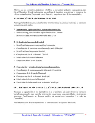Plan de Desarrollo Municipal de Santa Ana – Yacuma - Beni


Año tras año las costumbres, tradiciones y folklore se encuentran tendientes a desaparecer, para
ello el Municipio deberá implementar una política de incentivo a revalorizar y conservar los
valores socioculturales. Empezando con el fomento y incentivo a nivel de las comunidades.

A.5. DEFINICIÓN DE LA DEMANDA MUNICIPAL

Para llegar a la identificación, concertación y priorización de la demanda Municipal se realizaron
las siguientes actividades:

1. Identificación y priorización de aspiraciones comunales.
   Identificación y justificación de aspiraciones a nivel Comunal
   Priorización de 5 principales aspiraciones de la OTB


2. Definición de la demanda Distrital.
♠   Identificación de proyectos en gestión y/o ejecución
♠   Consolidación de las aspiraciones Comunales a nivel Distrital
♠   Identificación de la demanda Distrital
♠   Complementación de la demanda Distrital
♠   Priorización de la demanda Distrital
♠   Elaboración de las fichas técnicas


3. Concertación y priorización de la demanda municipal.
♣   Consolidación de las demandas distritales a nivel Municipal
♣   Concertación de la demanda Municipal
♣   Complementación de la demanda Municipal
♣   Priorización de la demanda Municipal
♣   Elaboración de fichas técnicas de la demanda Municipal

a.5.1. IDENTIFICACIÓN Y PRIORIZACIÓN DE LAS DEMANDAS COMUNALES

Realizada la capacitación de los facilitadores en el se conformo un equipo técnico y realizaron
los talleres comunales para recopilar información concerniente a sus necesidades e información
recurrente. Paralelamente, se llenaron matrices de aspiraciones comunales (5 ó más por
Comunidad).

Para la formulación de estas aspiraciones se tomo en cuenta la siguiente definición:




           Estrategia de Desarrollo Municipal – Elaborado por “ONG I&PR”                       26
 