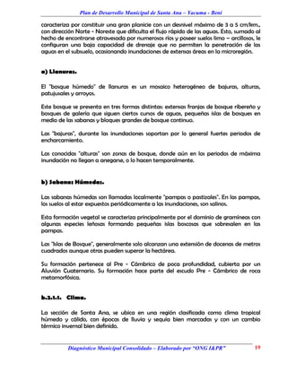 Plan de Desarrollo Municipal de Santa Ana – Yacuma - Beni

caracteriza por constituir una gran planicie con un desnivel máximo de 3 a 5 cm/km.,
con dirección Norte - Noreste que dificulta el flujo rápido de las aguas. Esto, sumado al
hecho de encontrarse atravesada por numerosos ríos y poseer suelos limo – arcillosos, le
configuran una baja capacidad de drenaje que no permiten la penetración de las
aguas en el subsuelo, ocasionando inundaciones de extensas áreas en la microregión.


a) Llanuras.

El "bosque húmedo" de llanuras es un mosaico heterogéneo de bajuras, alturas,
patujusales y arroyos.

Este bosque se presenta en tres formas distintas: extensas franjas de bosque ribereño y
bosques de galería que siguen ciertos cursos de aguas, pequeñas islas de bosques en
medio de las sabanas y bloques grandes de bosque continuo.

Las "bajuras", durante las inundaciones soportan por lo general fuertes periodos de
encharcamiento.

Las conocidas "alturas" son zonas de bosque, donde aún en los periodos de máxima
inundación no llegan a anegarse, o lo hacen temporalmente.


b) Sabanas Húmedas.

Las sabanas húmedas son llamadas localmente "pampas o pastizales". En las pampas,
los suelos al estar expuestos periódicamente a las inundaciones, son salinos.

Esta formación vegetal se caracteriza principalmente por el dominio de gramíneas con
algunas especies leñosas formando pequeñas islas boscosas que sobresalen en las
pampas.

Las "Islas de Bosque", generalmente solo alcanzan una extensión de docenas de metros
cuadrados aunque otras pueden superar la hectárea.

Su formación pertenece al Pre - Cámbrico de poca profundidad, cubierta por un
Aluvión Cuaternario. Su formación hace parte del escudo Pre - Cámbrico de roca
metamorfósica.


b.2.1.1. Clima.

La sección de Santa Ana, se ubica en una región clasificada como clima tropical
húmedo y cálido, con épocas de lluvia y sequía bien marcadas y con un cambio
térmico invernal bien definido.


          Diagnóstico Municipal Consolidado – Elaborado por “ONG I&PR”                19
 