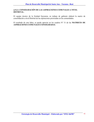 Plan de Desarrollo Municipal de Santa Ana – Yacuma - Beni


a.5.2.1. CONSOLIDACIÓN DE LAS ASPIRACIONES COMUNALES A NIVEL
DISTRITAL.

El equipo técnico de la Entidad Ejecutora, en trabajo de gabinete elaboró la matriz de
consolidación a nivel Distrital de las aspiraciones priorizadas en las comunidades.

El resultado de esta labor, se puede apreciar en los cuadros N° 31 de las MATRICES DE
ASPIRACIONES COMUNALES CONSOLIDADAS.




         Estrategia de Desarrollo Municipal – Elaborado por “ONG I&PR”              42
 