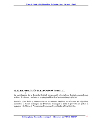 Plan de Desarrollo Municipal de Santa Ana – Yacuma - Beni




a.5.2.2. IDENTIFICACIÓN DE LA DEMANDA DISTRITAL.
               |
La identificación de la demanda Distrital, correspondió a los talleres distritales, pasando por
sesiones de plenaria y trabajos en grupos para identificar las demandas por distrito.

Teniendo como base la identificación de la demanda Distrital, se enfocaron los siguientes
elementos: la Visión Estratégica del Desarrollo Municipal, la Lista de proyectos en gestión o
ejecución y la Matriz de Aspiraciones Comunales Consolidadas a Nivel Distrital.




          Estrategia de Desarrollo Municipal – Elaborado por “ONG I&PR”                      43
 