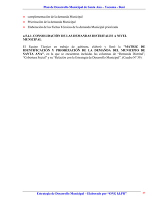 Plan de Desarrollo Municipal de Santa Ana – Yacuma - Beni


   complementación de la demanda Municipal
   Priorización de la demanda Municipal
   Elaboración de las Fichas Técnicas de la demanda Municipal priorizada

a.5.4.1. CONSOLIDACIÓN DE LAS DEMANDAS DISTRITALES A NIVEL
MUNICIPAL

El Equipo Técnico en trabajo de gabinete, elaboró y llenó la "MATRIZ DE
IDENTIFICACIÓN Y PRIORIZACIÓN DE LA DEMANDA DEL MUNICIPIO DE
SANTA ANA", en la que se encuentran incluidas las columnas de “Demanda Distrital”,
“Cobertura Social” y su “Relación con la Estrategia de Desarrollo Municipal”. (Cuadro Nº 39)




           Estrategia de Desarrollo Municipal – Elaborado por “ONG I&PR”                  49
 