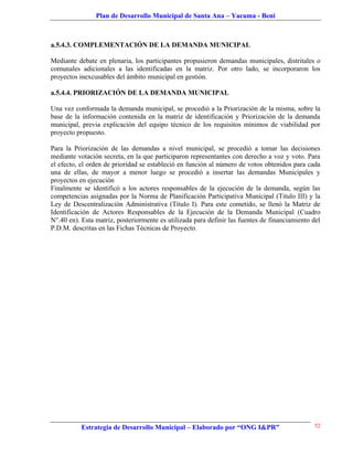 Plan de Desarrollo Municipal de Santa Ana – Yacuma - Beni



a.5.4.3. COMPLEMENTACIÓN DE LA DEMANDA MUNICIPAL

Mediante debate en plenaria, los participantes propusieron demandas municipales, distritales o
comunales adicionales a las identificadas en la matriz. Por otro lado, se incorporaron los
proyectos inexcusables del ámbito municipal en gestión.

a.5.4.4. PRIORIZACIÓN DE LA DEMANDA MUNICIPAL

Una vez conformada la demanda municipal, se procedió a la Priorizaciòn de la misma, sobre la
base de la información contenida en la matriz de identificación y Priorizaciòn de la demanda
municipal, previa explicación del equipo técnico de los requisitos mínimos de viabilidad por
proyecto propuesto.

Para la Priorizaciòn de las demandas a nivel municipal, se procedió a tomar las decisiones
mediante votación secreta, en la que participaron representantes con derecho a voz y voto. Para
el efecto, el orden de prioridad se estableció en función al número de votos obtenidos para cada
una de ellas, de mayor a menor luego se procedió a insertar las demandas Municipales y
proyectos en ejecución
Finalmente se identificó a los actores responsables de la ejecución de la demanda, según las
competencias asignadas por la Norma de Planificación Participativa Municipal (Titulo III) y la
Ley de Descentralización Administrativa (Título I). Para este cometido, se llenó la Matriz de
Identificación de Actores Responsables de la Ejecución de la Demanda Municipal (Cuadro
N°.40 en). Esta matriz, posteriormente es utilizada para definir las fuentes de financiamiento del
P.D.M. descritas en las Fichas Técnicas de Proyecto.




           Estrategia de Desarrollo Municipal – Elaborado por “ONG I&PR”                       52
 
