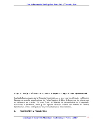 Plan de Desarrollo Municipal de Santa Ana – Yacuma - Beni




a.5.4.5. ELABORACIÓN DE FICHAS DE LA DEMANDA MUNICIPAL PRIORIZADA

Realizada la priorización de la Demanda Municipal, con el apoyo de los delegados y el Equipo
Técnico, se procedió a confeccionar las Fichas Técnicas de Ideas de Proyectos, las mismas que
se encuentran en Anexos. En estas fichas, se detallan las características de la demanda,
actividades a desarrollar, metas y los aspectos técnicos, además del número de familias
beneficiarias, costos, contrapartes y las posibles fuentes de financiamiento.

B.     PROGRAMAS Y PROYECTOS


          Estrategia de Desarrollo Municipal – Elaborado por “ONG I&PR”                    53
 