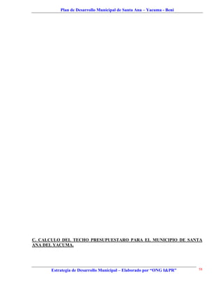 Plan de Desarrollo Municipal de Santa Ana – Yacuma - Beni




C. CALCULO DEL TECHO PRESUPUESTARO PARA EL MUNICIPIO DE SANTA
ANA DEL YACUMA.




      Estrategia de Desarrollo Municipal – Elaborado por “ONG I&PR”   58
 