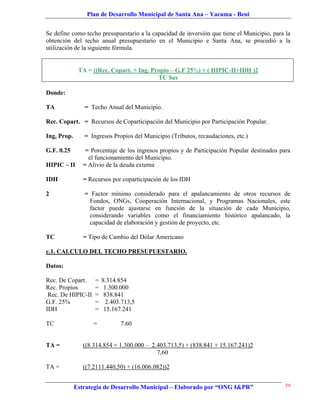 Plan de Desarrollo Municipal de Santa Ana – Yacuma - Beni


Se define como techo presupuestario a la capacidad de inversión que tiene el Municipio, para la
obtención del techo anual presupuestario en el Municipio e Santa Ana, se procedió a la
utilización de la siguiente fórmula.


              TA = ((Rec. Copart. + Ing. Propio – G.F 25%) + ( HIPIC-II+IDH )2
                                           TC $us

Donde:

TA              = Techo Anual del Municipio.

Rec. Copart. = Recursos de Coparticipación del Municipio por Participación Popular.

Ing, Prop.      = Ingresos Propios del Municipio (Tributos, recaudaciones, etc.)

G.F. 0.25        = Porcentaje de los ingresos propios y de Participación Popular destinados para
                  el funcionamiento del Municipio.
HIPIC – II      = Alivio de la deuda externa

IDH             = Recursos por coparticipación de los IDH

2               = Factor mínimo considerado para el apalancamiento de otros recursos de
                 Fondos, ONGs, Cooperación Internacional, y Programas Nacionales, este
                 factor puede ajustarse en función de la situación de cada Municipio,
                 considerando variables como el financiamiento histórico apalancado, la
                 capacidad de elaboración y gestión de proyecto, etc.

TC              = Tipo de Cambio del Dólar Americano

c.1. CALCULO DEL TECHO PRESUPUESTARIO.

Datos:

Rec. De Copart.     =   8.314.854
Rec. Propios        =    1.300.000
 Rec. De HIPIC-II   =    838.841
G.F. 25%            =     2.403.713,5
IDH                 =    15.167.241

TC                  =          7.60


TA =            ((8.314.854 + 1.300.000 – 2.403.713,5) + (838.841 + 15.167.241)2
                                            7,60

TA =            ((7.2111.440,50) + (16.006.082))2


             Estrategia de Desarrollo Municipal – Elaborado por “ONG I&PR”                    59
 