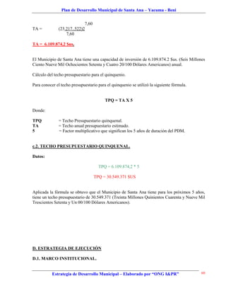 Plan de Desarrollo Municipal de Santa Ana – Yacuma - Beni


                            7,60
TA =          (23.217..522)2
                  7,60

TA = 6.109.874,2 $us.


El Municipio de Santa Ana tiene una capacidad de inversión de 6.109.874.2 $us. (Seis Millones
Ciento Nueve Mil Ochocientos Setenta y Cuatro 20/100 Dólares Americanos) anual.

Cálculo del techo presupuestario para el quinquenio.

Para conocer el techo presupuestario para el quinquenio se utilizó la siguiente fórmula.


                                         TPQ = TA X 5

Donde:

TPQ           = Techo Presupuestario quinquenal.
TA            = Techo anual presupuestario estimado.
5             = Factor multiplicativo que significan los 5 años de duración del PDM.


c.2. TECHO PRESUPUESTARIO QUINQUENAL.

Datos:

                                     TPQ = 6.109.874,2 * 5

                                   TPQ = 30.549.371 $US


Aplicada la fórmula se obtuvo que el Municipio de Santa Ana tiene para los próximos 5 años,
tiene un techo presupuestario de 30.549.371 (Treinta Millones Quinientos Cuarenta y Nueve Mil
Trescientos Setenta y Un 00/100 Dólares Americanos).




D. ESTRATEGIA DE EJECUCIÓN

D.1. MARCO INSTITUCIONAL.


           Estrategia de Desarrollo Municipal – Elaborado por “ONG I&PR”                   60
 