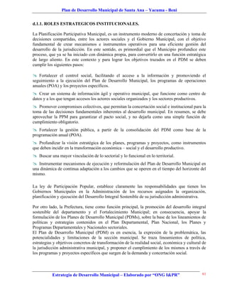 Plan de Desarrollo Municipal de Santa Ana – Yacuma - Beni


d.1.1. ROLES ESTRATEGICOS INSTITUCIONALES.

La Planificación Participativa Municipal, es un instrumento moderno de concertación y toma de
decisiones compartidas, entre los actores sociales y el Gobierno Municipal, con el objetivo
fundamental de crear mecanismos e instrumentos operativos para una eficiente gestión del
desarrollo de la jurisdicción. En este sentido, es primordial que el Municipio profundice este
proceso, que ya se ha iniciado con dinámica propia, para convertirlo en una función estratégica
de largo aliento. En este contexto y para lograr los objetivos trazados en el PDM se deben
cumplir los siguientes pasos:

 Fortalecer el control social, facilitando el acceso a la información y promoviendo el
seguimiento a la ejecución del Plan de Desarrollo Municipal, los programas de operaciones
anuales (POA) y los proyectos específicos.
 Crear un sistema de información ágil y operativo municipal, que funcione como centro de
datos y a los que tengan accesos los actores sociales organizados y los sectores productivos.
 Promover compromisos colectivos, que permitan la concertación social e institucional para la
toma de las decisiones fundamentales inherentes al desarrollo municipal. En resumen, se debe
aprovechar la PPM para garantizar el pacto social, y no dejarla como una simple función de
cumplimiento obligatorio.
 Fortalecer la gestión pública, a partir de la consolidación del PDM como base de la
programación anual (POA).
 Profundizar la visión estratégica de los planes, programas y proyectos, como instrumentos
que deben incidir en la transformación económica – social y el desarrollo productivo.
 Buscar una mayor vinculación de lo sectorial y lo funcional en lo territorial.
 Instrumentar mecanismos de ejecución y reformulación del Plan de Desarrollo Municipal en
una dinámica de continua adaptación a los cambios que se operen en el tiempo del horizonte del
mismo.

La ley de Participación Popular, establece claramente las responsabilidades que tienen los
Gobiernos Municipales en la Administración de los recursos asignados la organización,
planificación y ejecución del Desarrollo Integral Sostenible de su jurisdicción administrativa.

Por otro lado, la Prefectura, tiene como función principal, la promoción del desarrollo integral
sostenible del departamento y el Fortalecimiento Municipal; en consecuencia, apoyar la
formulación de los Planes de Desarrollo Municipal (PDMs), sobre la base de los lineamientos de
políticas y estrategias contenidos en el Plan Departamental, Plan Nacional, los Planes y
Programas Departamentales y Nacionales sectoriales.
El Plan de Desarrollo Municipal (PDM) es en esencia, la expresión de la problemática, las
potencialidades y limitaciones de la sección municipal. Se traza lineamientos de política,
estrategias y objetivos concretos de transformación de la realidad social, económica y cultural de
la jurisdicción administrativa municipal, y proponer el cumplimiento de los mismos a través de
los programas y proyectos específicos que surgen de la demanda y concertación social.



           Estrategia de Desarrollo Municipal – Elaborado por “ONG I&PR”                        61
 