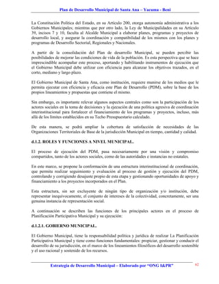Plan de Desarrollo Municipal de Santa Ana – Yacuma - Beni


La Constitución Política del Estado, en su Artículo 200, otorga autonomía administrativa a los
Gobiernos Municipales; mientras que por otro lado, la Ley de Municipalidades en su Artículo
39, incisos 7 y 10, faculta al Alcalde Municipal a elaborar planes, programas y proyectos de
desarrollo local, y asegurar la coordinación y compatibilidad de los mismos con los planes y
programas de Desarrollo Sectorial, Regionales y Nacionales.

A partir de la consolidación del Plan de desarrollo Municipal, se pueden percibir las
posibilidades de mejorar las condiciones de vida de la población. Es esta perspectiva que se hace
imprescindible acompañar este proceso, aportando y habilitando instrumentos de ejecución que
el Gobierno Municipal debe utilizar con eficiencia para alcanzar los objetivos trazados, en el
corto, mediano y largo plazo.

El Gobierno Municipal de Santa Ana, como institución, requiere munirse de los medios que le
permita ejecutar con eficiencia y eficacia este Plan de Desarrollo (PDM), sobre la base de los
propios lineamientos y propuestas que contiene el mismo.

Sin embargo, es importante relevar algunos aspectos centrales como son la participación de los
actores sociales en la toma de decisiones y la ejecución de una política agresiva de coordinación
interinstitucional para fortalecer el financiamiento de los programas y proyectos, incluso, más
allá de los límites establecidos en su Techo Presupuestario calculado.

De esta manera, se podrá ampliar la cobertura de satisfacción de necesidades de las
Organizaciones Territoriales de Base de la jurisdicción Municipal en tiempo, cantidad y calidad.

d.1.2. ROLES Y FUNCIONES A NIVEL MUNICIPAL.

El proceso de ejecución del PDM, pasa necesariamente por una visión y compromiso
compartidos, tanto de los actores sociales, como de las autoridades e instancias no estatales.

En este marco, se propone la conformación de una estructura interinstitucional de coordinación,
que permita realizar seguimiento y evaluación al proceso de gestión y ejecución del PDM,
controlando y corrigiendo desajuste propio de esta etapa y gestionando oportunidades de apoyo y
financiamiento a los proyectos incorporados en el Plan.

Esta estructura, sin ser excluyente de ningún tipo de organización y/o institución, debe
representar inequívocamente, el conjunto de intereses de la colectividad, concretamente, ser una
genuina instancia de representación social.

A continuación se describen las funciones de los principales actores en el proceso de
Planificación Participativa Municipal y su ejecución:

d.1.2.1. GOBIERNO MUNICIPAL.

El Gobierno Municipal, tiene la responsabilidad política y jurídica de realizar La Planificación
Participativa Municipal y tiene como funciones fundamentales: propiciar, gestionar y conducir el
desarrollo de su jurisdicción, en el marco de los lineamientos filosóficos del desarrollo sostenible
y el uso racional y sostenido de los recursos.


           Estrategia de Desarrollo Municipal – Elaborado por “ONG I&PR”                         62
 