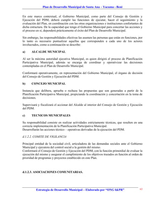 Plan de Desarrollo Municipal de Santa Ana – Yacuma - Beni


En este marco contextual, el Gobierno Municipal, como parte del Consejo de Gestión y
Ejecución del PDM, deberá cumplir las funciones de ejecutar, hacer el seguimiento y la
evaluación del Plan, en coordinación con las otras organizaciones e instituciones confortantes de
dicha estructura. De la capacidad que tenga el Gobierno Municipal para concertar las acciones y
el proceso en si, dependerá prácticamente el éxito del Plan de Desarrollo Municipal.

Sin embargo, las responsabilidades efectivas las asumen las personas que están en funciones, por
lo tanto es necesario puntualizar aquellas que corresponden a cada uno de los actores
involucrados, como a continuación se describe:

a)     ALCALDE MUNICIPAL

Al ser la máxima autoridad ejecutiva Municipal, es quien dirigirá el proceso de Planificación
Participativa Municipal, además se encarga de coordinar y operativizar las decisiones
contempladas en el Plan de Desarrollo Municipal.

Conformará operativamente, en representación del Gobierno Municipal, el órgano de decisión
del Consejo de Gestión y Ejecución del PDM.

b)     CONCEJO MUNICIPAL

Instancia que delibera, aprueba o rechaza las propuestas que son generadas a partir de la
Planificación Participativa Municipal, propiciando la coordinación y concertación en la toma de
decisiones.

Supervisará y fiscalizará el accionar del Alcalde al interior del Consejo de Gestión y Ejecución
del PDM.

c)     TECNICOS MUNICIPALES

Su responsabilidad consiste en realizar actividades estrictamente técnicas, que resulten en una
correcta implementación de la Planificación Participativa Municipal.
Desarrollarán las acciones técnico – operativas derivadas de la ejecución del PDM.

d.1.2.2. COMITE DE VIGILANCIA

Principal entidad de la sociedad civil, articuladora de las demandas sociales ante el Gobierno
Municipal y ejecutora del control social a la gestión del mismo.
Conformará el Consejo de Gestión y Ejecución del PDM, con la función primordial de evaluar la
ejecución del mismo y asegurar el cumplimiento de los objetivos trazados en función al orden de
prioridad de programas y proyectos establecido en este Plan.



d.1.2.3. ASOCIACIONES COMUNITARIAS.




           Estrategia de Desarrollo Municipal – Elaborado por “ONG I&PR”                      63
 