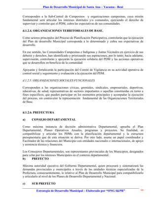Plan de Desarrollo Municipal de Santa Ana – Yacuma - Beni


Corresponden a la Sub-Central de Campesinos y organizaciones campesinas, cuya misión
fundamental será articular los intereses distritales y/o comunales, ejerciendo el derecho de
supervisar y controlar que el PDM, cubra las expectativas de sus comunidades.

d.1.2.4. ORGANIZACIONES TERRITORIALES DE BASE.

Como actores principales del Proceso de Planificación Participativa, controlarán que la ejecución
del Plan de desarrollo Municipal corresponda a lo determinado y cubra sus expectativas de
desarrollo.

En ese sentido, las Comunidades Campesinas e Indígenas y Juntas Vecinales en ejercicio de sus
deberes y derechos, han identificado y priorizando sus aspiraciones, por lo tanto, hacia adelante,
supervisarán, controlarán y apoyarán la ejecución solidaria del PDM y las acciones operativas
que se desarrollen en beneficio de la comunidad.

Apoyarán y fortalecerán la participación del Comité de Vigilancia en su actividad operativa de
control social y seguimiento y evaluación a la ejecución del PDM.

d.1.2.5. ORGANIZACIONES SOCIALES FUNCIONALES

Corresponden a las organizaciones cívicas, gremiales, sindicales, empresariales, deportivas,
educativas, de salud, representativas de sectores importantes o aquellas constituidas en torno a
fines específicos, que pueden participar en los momentos principales y acompañar la ejecución
del proceso, sin contravenir la representación fundamental de las Organizaciones Territoriales
de Base.


d.1.2.6. PREFECTURA

a)     CONSEJO DEPARTAMENTAL

Como máxima instancia de decisión administrativa Departamental, aprueba el Plan
Departamental, Planes Operativos Anuales, programas y proyectos. Su finalidad, es
compatibilizar y articular los PDMs con la planificación departamental y la estructura
presupuestaria que de esta situación se deriva. Por otro lado, asume un papel coordinador y
Facilitador de las relaciones del Municipio con entidades nacionales e internacionales, de apoyo
y asistencia técnica y financiera.

Los Consejeros Departamentales, son representantes provinciales de los Municipios, designados
para velar por los intereses Municipales en el contexto departamental.
b)     PREFECTO

Máxima autoridad ejecutiva del Gobierno Departamental, quien procesará y sistematizará las
demandas provinciales y municipales a través de las unidades técnicas especializadas de la
Prefectura, consecuentemente, lo relativo al Plan de Desarrollo Municipal para compatibilizarlo
y articularlo al nivel de los Planes de Desarrollo Departamental y Nacional.

c)     SUB PREFECTO

           Estrategia de Desarrollo Municipal – Elaborado por “ONG I&PR”                       64
 