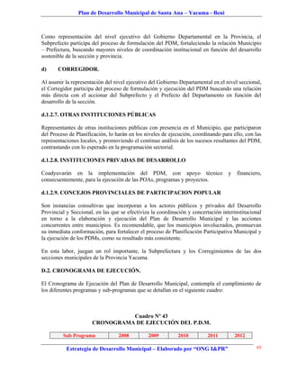 Plan de Desarrollo Municipal de Santa Ana – Yacuma - Beni



Como representación del nivel ejecutivo del Gobierno Departamental en la Provincia, el
Subprefecto participa del proceso de formulación del PDM, fortaleciendo la relación Municipio
– Prefectura, buscando mayores niveles de coordinación institucional en función del desarrollo
sostenible de la sección y provincia.

d)     CORREGIDOR.

Al asumir la representación del nivel ejecutivo del Gobierno Departamental en el nivel seccional,
el Corregidor participa del proceso de formulación y ejecución del PDM buscando una relación
más directa con el accionar del Subprefecto y el Prefecto del Departamento en función del
desarrollo de la sección.

d.1.2.7. OTRAS INSTITUCIONES PÚBLICAS

Representantes de otras instituciones públicas con presencia en el Municipio, que participaron
del Proceso de Planificación, lo harán en los niveles de ejecución, coordinando para ello, con las
representaciones locales, y promoviendo el continuo análisis de los sucesos resultantes del PDM,
contrastando con lo esperado en la programación sectorial.

d.1.2.8. INSTITUCIONES PRIVADAS DE DESARROLLO

Coadyuvarán en la implementación del PDM, con apoyo técnico                        y   financiero,
consecuentemente, para la ejecución de las POAs, programas y proyectos.

d.1.2.9. CONCEJOS PROVINCIALES DE PARTICIPACION POPULAR

Son instancias consultivas que incorporan a los actores públicos y privados del Desarrollo
Provincial y Seccional, en las que se efectiviza la coordinación y concertación interinstitucional
en torno a la elaboración y ejecución del Plan de Desarrollo Municipal y las acciones
concurrentes entre municipios. Es recomendable, que los municipios involucrados, promuevan
su inmediata conformación, para fortalecer el proceso de Planificación Participativa Municipal y
la ejecución de los PDMs, como su resultado más consistente.

En esta labor, juegan un rol importante, la Subprefectura y los Corregimientos de las dos
secciones municipales de la Provincia Yacuma.

D.2. CRONOGRAMA DE EJECUCIÓN.

El Cronograma de Ejecución del Plan de Desarrollo Municipal, contempla el cumplimiento de
los diferentes programas y sub-programas que se detallan en el siguiente cuadro:



                                Cuadro Nº 43
                      CRONOGRAMA DE EJECUCIÓN DEL P.D.M.

         Sub Programa             2008         2009         2010          2011         2012

           Estrategia de Desarrollo Municipal – Elaborado por “ONG I&PR”                       65
 