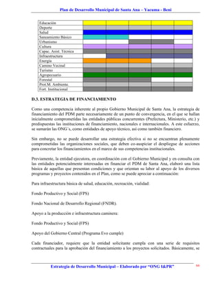 Plan de Desarrollo Municipal de Santa Ana – Yacuma - Beni


    Educación
    Deporte
    Salud
    Saneamiento Básico
    Urbanismo
    Cultura
    Capac. Asist. Técnica
    Infraestructura
    Energía
    Camino Vecinal
    Turismo
    Agropecuario
    Forestal
    Prot.M. Ambiente.
    Fort. Institucional

D.3. ESTRATEGIA DE FINANCIAMIENTO

Como una competencia inherente al propio Gobierno Municipal de Santa Ana, la estrategia de
financiamiento del PDM parte necesariamente de un punto de convergencia, en el que se hallan
inicialmente comprometidas las entidades públicas concurrentes (Prefectura, Ministerio, etc.) y
predispuestas las instituciones de financiamiento, nacionales e internacionales. A este esfuerzo,
se sumarán las ONG´s, como entidades de apoyo técnico, así como también financiero.

Sin embargo, no se puede desarrollar una estrategia efectiva si no se encuentran plenamente
comprometidas las organizaciones sociales, que deben co-auspiciar el despliegue de acciones
para concretar los financiamientos en el marco de sus competencias institucionales.

Previamente, la entidad ejecutora, en coordinación con el Gobierno Municipal y en consulta con
las entidades potencialmente interesadas en financiar el PDM de Santa Ana, elaboró una lista
básica de aquellas que presentan condiciones y que orientan su labor al apoyo de los diversos
programas y proyectos contenidos en el Plan, como se puede apreciar a continuación:

Para infraestructura básica de salud, educación, recreación, vialidad:

Fondo Productivo y Social (FPS)

Fondo Nacional de Desarrollo Regional (FNDR).

Apoyo a la producción e infraestructura caminera:

Fondo Productivo y Social (FPS)

Apoyo del Gobierno Central (Programa Evo cumple)

Cada financiador, requiere que la entidad solicitante cumpla con una serie de requisitos
contractuales para la aprobación del financiamiento a los proyectos solicitados. Básicamente, se



           Estrategia de Desarrollo Municipal – Elaborado por “ONG I&PR”                      66
 