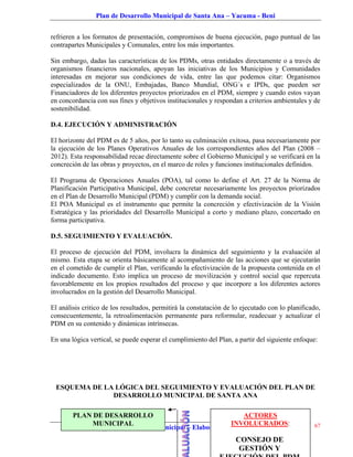Plan de Desarrollo Municipal de Santa Ana – Yacuma - Beni


refrieren a los formatos de presentación, compromisos de buena ejecución, pago puntual de las
contrapartes Municipales y Comunales, entre los más importantes.

Sin embargo, dadas las características de los PDMs, otras entidades directamente o a través de
organismos financieros nacionales, apoyan las iniciativas de los Municipios y Comunidades
interesadas en mejorar sus condiciones de vida, entre las que podemos citar: Organismos
especializados de la ONU, Embajadas, Banco Mundial, ONG´s e IPDs, que pueden ser
Financiadores de los diferentes proyectos priorizados en el PDM, siempre y cuando estos vayan
en concordancia con sus fines y objetivos institucionales y respondan a criterios ambientales y de
sostenibilidad.

D.4. EJECUCIÓN Y ADMINISTRACIÓN

El horizonte del PDM es de 5 años, por lo tanto su culminación exitosa, pasa necesariamente por
la ejecución de los Planes Operativos Anuales de los correspondientes años del Plan (2008 –
2012). Esta responsabilidad recae directamente sobre el Gobierno Municipal y se verificará en la
concreción de las obras y proyectos, en el marco de roles y funciones institucionales definidos.

El Programa de Operaciones Anuales (POA), tal como lo define el Art. 27 de la Norma de
Planificación Participativa Municipal, debe concretar necesariamente los proyectos priorizados
en el Plan de Desarrollo Municipal (PDM) y cumplir con la demanda social.
El POA Municipal es el instrumento que permite la concreción y efectivización de la Visión
Estratégica y las prioridades del Desarrollo Municipal a corto y mediano plazo, concertado en
forma participativa.

D.5. SEGUIMIENTO Y EVALUACIÓN.

El proceso de ejecución del PDM, involucra la dinámica del seguimiento y la evaluación al
mismo. Esta etapa se orienta básicamente al acompañamiento de las acciones que se ejecutarán
en el cometido de cumplir el Plan, verificando la efectivización de la propuesta contenida en el
indicado documento. Esto implica un proceso de movilización y control social que repercuta
favorablemente en los propios resultados del proceso y que incorpore a los diferentes actores
involucrados en la gestión del Desarrollo Municipal.

El análisis critico de los resultados, permitirá la constatación de lo ejecutado con lo planificado,
consecuentemente, la retroalimentación permanente para reformular, readecuar y actualizar el
PDM en su contenido y dinámicas intrínsecas.

En una lógica vertical, se puede esperar el cumplimiento del Plan, a partir del siguiente enfoque:




 ESQUEMA DE LA LÓGICA DEL SEGUIMIENTO Y EVALUACIÓN DEL PLAN DE
              DESARROLLO MUNICIPAL DE SANTA ANA

        PLAN DE DESARROLLO                                     ACTORES
              MUNICIPAL                                    INVOLUCRADOS:
          Estrategia de Desarrollo Municipal – Elaborado por “ONG I&PR”                          67

                                                                    CONSEJO DE
                                                                     GESTIÓN Y
 