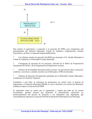 Plan de Desarrollo Municipal de Santa Ana – Yacuma - Beni


              SI




             PROGRAMAS Y
              PROYECTOS


              SI


         PLANES OPERATIVOS
         ANUALES (2008 – 2012)



Para realizar el seguimiento y evaluación a la ejecución del PDM, cuya competencia será
principalmente del Gobierno Municipal, Comité de Vigilancia, Organizaciones Sociales
Funcionales y de Base, se requerirán imprescindiblemente:

*     Los informes anuales de ejecución del PDM que presentara el H. Alcalde Municipal al
Comité de Vigilancia y al Honorable Concejo Municipal.

*     Cronograma de ejecución de los proyectos, derivado de la Matriz de Programación
Quinquenal del P.D.M. y de la Programación de Operaciones Anuales.

*     Informes de las Entidades Ejecutoras sobre el avance de ejecución de obras y proyectos,
conforme a convenios y contratos suscritos con el Municipio y OTBs involucradas.

*      Informes de Ejecución Presupuestaria aprobados por el Honorable Consejo Municipal y
avalados por el Comité de Vigilancia.

Contribuirá a esta labor, la utilización de instrumentos de control como el Sistema de
Seguimiento y Evaluación Municipal (SSEM), lo cual se facilitará a los actores del Municipio,
mediante el apoyo a la ejecución del PDM.

Es importante tomar en cuenta que el seguimiento y control por parte de los actores
involucrados, aportará insumos que permitirán la reformulación, adecuación y/o
perfeccionamiento del proceso de ejecución y sus indicadores más importantes, que
concertadamente optimicen la ejecución del Plan de Desarrollo Municipal de este Municipio.




          Estrategia de Desarrollo Municipal – Elaborado por “ONG I&PR”                    68
 