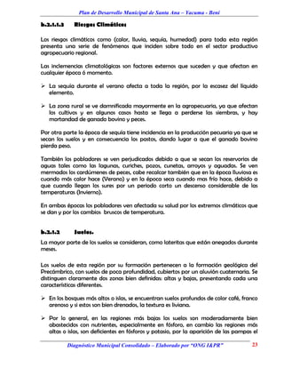 Plan de Desarrollo Municipal de Santa Ana – Yacuma - Beni

b.2.1.1.3     Riesgos Climáticos

Los riesgos climáticos como (calor, lluvia, sequía, humedad) para toda esta región
presenta una serie de fenómenos que inciden sobre todo en el sector productivo
agropecuario regional.

Las inclemencias climatológicas son factores externos que suceden y que afectan en
cualquier época ó momento.

 La sequía durante el verano afecta a toda la región, por la escasez del líquido
  elemento.

 La zona rural se ve damnificada mayormente en la agropecuaria, ya que afectan
  los cultivos y en algunos casos hasta se llega a perderse las siembras, y hay
  mortandad de ganado bovino y peces.

Por otra parte la época de sequía tiene incidencia en la producción pecuaria ya que se
secan los suelos y en consecuencia los pastos, dando lugar a que el ganado bovino
pierda peso.

También los pobladores se ven perjudicados debido a que se secan los reservorios de
aguas tales como las lagunas, curiches, pozos, cunetas, arroyos y aguadas. Se ven
mermados los cardúmenes de peces, cabe recalcar también que en la época lluviosa es
cuando más calor hace (Verano) y en la época seca cuando mas frío hace, debido a
que cuando llegan los sures por un periodo corto un descenso considerable de las
temperaturas (Invierno).

En ambas épocas los pobladores ven afectada su salud por los extremos climáticos que
se dan y por los cambios bruscos de temperatura.


b.2.1.2       Suelos.
La mayor parte de los suelos se consideran, como lateritas que están anegados durante
meses.

Los suelos de esta región por su formación pertenecen a la formación geológica del
Precámbrico, con suelos de poca profundidad, cubiertos por un aluvión cuaternaria. Se
distinguen claramente dos zonas bien definidas: altas y bajas, presentando cada una
características diferentes.

 En los bosques más altos o islas, se encuentran suelos profundos de color café, franco
  arenoso y si estos son bien drenados, la textura es liviana.

 Por lo general, en las regiones más bajas los suelos son moderadamente bien
  abastecidos con nutrientes, especialmente en fósforo, en cambio las regiones más
  altas o islas, son deficientes en fósforos y potasio, por la aparición de las pampas el

            Diagnóstico Municipal Consolidado – Elaborado por “ONG I&PR”              23
 