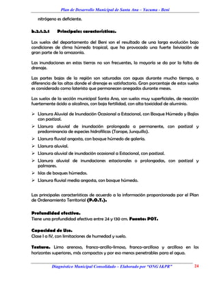 Plan de Desarrollo Municipal de Santa Ana – Yacuma - Beni

   nitrógeno es deficiente.

b.2.1.2.1     Principales características.

Los suelos del departamento del Beni son el resultado de una larga evolución bajo
condiciones de clima húmedo tropical, que ha provocado una fuerte lixiviación de
gran parte de la amazonía.

Las inundaciones en estas tierras no son frecuentes, la mayoría se da por la falta de
drenaje.

Las partes bajas de la región son saturadas con aguas durante mucho tiempo, a
diferencia de las altas donde el drenaje es satisfactorio. Gran porcentaje de estos suelos
es considerado como laterista que permanecen anegados durante meses.

Los suelos de la sección municipal Santa Ana, son suelos muy superficiales, de reacción
fuertemente ácido a alcalinos, con baja fertilidad, con alta toxicidad de aluminio.

 Llanura Aluvial de Inundación Ocasional a Estacional, con Bosque Húmedo y Bajíos
  con pastizal.
 Llanura aluvial de inundación prolongada a permanente, con pastizal y
  predominancia de especies hidrofilicas (Tarope, Junquillo).
 Llanura fluvial angosta, con bosque húmedo de galería.
 Llanura aluvial.
 Llanura aluvial de inundación ocasional a Estacional, con pastizal.
 Llanura aluvial de inundaciones estacionales o prolongadas, con pastizal y
  palmares.
 Islas de bosques húmedos.
 Llanura fluvial media angosta, con bosque húmedo.


Las principales características de acuerdo a la información proporcionada por el Plan
de Ordenamiento Territorial (P.O.T.).

Profundidad efectiva.
Tiene una profundidad efectiva entre 24 y 130 cm. Fuente: POT.

Capacidad de Uso.
Clase I a IV, con limitaciones de humedad y suelo.

Textura. Limo arenoso, franco-arcillo-limoso, franco-arcilloso y arcilloso en los
horizontes superiores, más compactos y por eso menos penetrables para el agua.

            Diagnóstico Municipal Consolidado – Elaborado por “ONG I&PR”               24
 