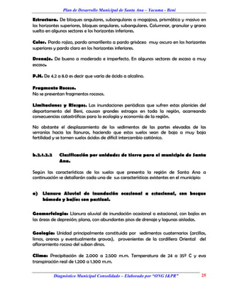 Plan de Desarrollo Municipal de Santa Ana – Yacuma - Beni

Estructura. De bloques angulares, subangulares a mogajosa, prismática y masivo en
los horizontes superiores, bloques angulares, subangulares. Columnar, granular y grano
suelto en algunos sectores e los horizontes inferiores.

Color. Pardo rojizo, pardo amarillento a pardo grisáceo muy oscuro en los horizontes
superiores y pardo claro en los horizontes inferiores.

Drenaje. De bueno a moderado e imperfecto. En algunos sectores de escaso a muy
escaso.

P.H. De 4.2 a 8.0 es decir que varía de ácido a alcalino.

Fragmento Rocoso.
No se presentan fragmentos rocosos.

Limitaciones y Riesgos. Las inundaciones periódicas que sufren estas planicies del
departamento del Beni, causan grandes estragos en toda la región, acarreando
consecuencias catastróficas para la ecología y economía de la región.

No obstante el desplazamiento de los sedimentos de las partes elevadas de las
serranías hacia las llanuras, haciendo que estos suelos sean de baja a muy baja
fertilidad y se tornen suelos ácidos de difícil intercambio catiónico.


b.2.1.2.2     Clasificación por unidades de tierra para el municipio de Santa
              Ana.

Según las características de los suelos que presenta la región de Santa Ana a
continuación se detallarán cada una de sus características existentes en el municipio:


a)   Llanura Aluvial de inundación ocasional a estacional, con bosque
     húmedo y bajíos con pastizal.

Geomorfología: Llanura aluvial de inundación ocasional a estacional, con bajíos en
las áreas de depresión; plana, con abundantes pisos de drenaje y lagunas aisladas.

Geología: Unidad principalmente constituida por sedimentos cuaternarios (arcillas,
limos, arenas y eventualmente gravas), provenientes de la cordillera Oriental del
afloramiento rocoso del suban dinos.

Clima: Precipitación de 2.000 a 2.500 m.m. Temperatura de 24 a 35º C y eva
transpiración real de 1.200 a 1.300 m.m.

            Diagnóstico Municipal Consolidado – Elaborado por “ONG I&PR”           25
 