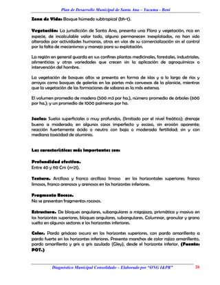 Plan de Desarrollo Municipal de Santa Ana – Yacuma - Beni

Zona de Vida: Bosque húmedo subtropical (bh-t).

Vegetación: La jurisdicción de Santa Ana, presenta una Flora y vegetación, rica en
especie, de incalculable valor todo, alguno permanecen inexplotadas, no han sido
alteradas por actividades humanas, otras en vías de su comercialización sin el control
por la falta de mecanismos y manejo para su explotación.

La región en general guarda en sus confines plantas medicinales, forestales, industriales,
alimenticias y otras variedades que crecen sin la aplicación de agroquímicos o
intervención del hombre.

La vegetación de bosques altos se presenta en forma de islas y a lo largo de ríos y
arroyos como bosques de galerías en las partes más convexas de la planicie, mientras
que la vegetación de las formaciones de sabana es la más extensa.

El volumen promedio de madera (500 m3 por ha.), número promedio de árboles (600
por ha.); y un promedio de 1000 palmeras por ha.


Suelos: Suelos superficiales o muy profundos, (limitado por el nivel freático); drenaje
bueno a moderado; en algunos casos imperfecto y escaso, sin erosión aparente;
reacción fuertemente ácido o neutro con baja o moderada fertilidad; sin y con
mediana toxicidad de aluminio.


Las características más importantes son:

Profundidad efectiva.
Entre 40 y 110 Cm (n=21).

Textura. Arcilloso y franco arcilloso limoso en los horizontales superiores; franco
limosos, franco arenosos y arenosos en los horizontes inferiores.

Fragmento Rocoso.
No se presentan fragmentos rocosos.

Estructura. De bloques angulares, subangulares a migajaza, prismática y masivo en
los horizontes superiores, bloques angulares, subangulares. Columnar, granular y grano
suelto en algunos sectores e los horizontes inferiores.

Color. Pardo grisáceo oscuro en los horizontes superiores, con pardo amarillento a
pardo fuerte en los horizontes inferiores. Presenta manchas de color rojizo amarillento,
pardo amarillento y gris a gris azulado (Gley), desde el horizonte inferior. (Fuente:
POT.)


          Diagnóstico Municipal Consolidado – Elaborado por “ONG I&PR”                 26
 