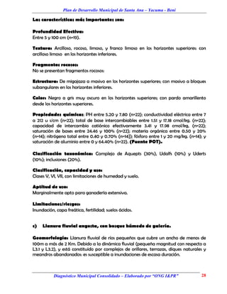 Plan de Desarrollo Municipal de Santa Ana – Yacuma - Beni

Las características más importantes son:

Profundidad Efectiva:
Entre 5 y 100 cm (n=19).

Textura: Arcilloso, rocoso, limoso, y franco limoso en los horizontes superiores: con
arcilloso limoso en los horizontes inferiores.

Fragmentos rocosos:
No se presentan fragmentos rocosos:

Estructura: De migajaza a masivo en los horizontes superiores; con masivo a bloques
subangulares en los horizontes inferiores.

Color: Negro a gris muy oscuro en los horizontes superiores; con pardo amarillento
desde los horizontes superiores.

Propiedades químicas: PH entre 5.20 y 7.80 (n=22); conductividad eléctrica entre 7
a 212 u s/cm (n=22); total de base intercambiables entre 1.51 y 17.18 cmol/kg. (n=22);
capacidad de intercambio catiónico efectivamente 3.41 y 17.98 cmol/kg, (n=22);
saturación de bases entre 24.46 y 100% (n=22); materia orgánica entre 0.50 y 20%
(n=14); nitrógeno total entre 0.40 y 0.70% (n=14}); fósforo entre 1 y 20 mg/kg. (n=14); y
saturación de aluminio entre 0 y 64.40% (n=22). (Fuente POT).

Clasificación taxonómica: Complejo de Aquepts (30%), Udalfs (10%) y Uderts
(10%); inclusiones (20%).

Clasificación, capacidad y uso:
Clases V, VI, VII, con limitaciones de humedad y suelo.

Aptitud de uso:
Marginalmente apto para ganadería extensiva.

Limitaciones/riesgos:
Inundación, capa freática, fertilidad; suelos ácidos.


c)   Llanura fluvial angosta, con bosque húmedo de galería.

Geomorfología: Llanura fluvial de ríos pequeños que cubre un ancho de menos de
100m a más de 2 Km. Debido a la dinámica fluvial (pequeña magnitud con respecto a
L3.1 y L3.2), y está constituido por complejos de orillares, terrazas, diques naturales y
meandros abandonados: es susceptible a inundaciones de escasa duración.



           Diagnóstico Municipal Consolidado – Elaborado por “ONG I&PR”               28
 