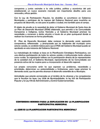 Plan de Desarrollo Municipal de Santa Ana – Yacuma - Beni

campesinas y juntas vecinales a la vida jurídica, política y económica del país
estableciendo un nuevo escenario marcado con importantes desafíos para una
renovada y eficaz gestión.

Con la Ley de Participación Popular, las alcaldías se convirtieron en Gobiernos
Municipales y participan de los ingresos del Gobierno Nacional para invertirlos en
proyectos de desarrollo, no solo para el pueblo o ciudad, sino también para el campo.

El objeto de estudio es la necesidad de dotar al Gobierno Municipal de Santa Ana de
un Plan de Desarrollo Municipal (PDM) elaborado, que permita a las Comunidades
Campesinas e Indígenas, Juntas Vecinales y al Gobierno Municipal priorizar las
necesidades y comenzar a darles solución a través de un plan quinquenal donde se
realicen las inversiones en forma planificada.

El Plan de Desarrollo Municipal, debe contener la demanda social, aspiración
comparativa, reflexionada y jerarquizada por los habitantes del municipio como
actores sociales, es condición básica para que el POA del Gobierno Municipal pueda ser
aprobado en esta instancia del Gobierno Nacional.

La metodología de trabajo se basa en la Planificación Estratégica Participativa, con
una efectiva participación de todos los actores sociales e institucionales tanto urbanos
como rurales. Se organizarán talleres con la participación directa de los representantes
de la sociedad civil, el Gobierno Municipal, representantes de las Comunidades con
presencia activa de las mujeres para su incorporación al desarrollo regional.

Los propios comunarios serán los que expresen sus problemas, necesidades y
prioridades, determinan sus potencialidades y limitaciones, para luego priorizar la
demanda social, que les permita alcanzar el desarrollo sostenible de su Municipio.

Actividades que estarán enmarcadas en el ámbito de los alcances y las competencias
que le facultan las leyes: Ley 2028 de Municipalidades, la ley 1551 de Participación
Popular y la Ley 1178 de Administración y Control Gubernamentales.




 CONTENIDOS MINIMOS PARA LA EXPLICACION DE LA PLANIFICACION
                  PARTICIPATIVA MUNICIPAL

a) ¿QUE ES LA PLANIFICACION PARTICIPATIVA MUNICIPAL?




          Diagnóstico Municipal Consolidado – Elaborado por “ONG I&PR”                3
 