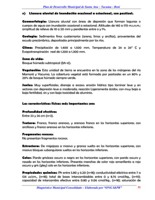 Plan de Desarrollo Municipal de Santa Ana – Yacuma - Beni

e)   Llanura aluvial de inundación ocasional a estacional, con pastizal.

Geomorfología: Llanura aluvial con áreas de depresión que forman lagunas o
cuerpos de agua con inundación ocasional a estacional. Altitudes de 140 a 170 m.s.n.m.;
amplitud de relieve de 10 a 20 mm y pendientes entre o y 1%.

Geología: Sedimentos finos cuaternarios (arena, limos y arcillas), provenientes del
escudo precámbrico, depositados principalmente por los ríos.

Clima: Precipitación de 1.400 a 1.500 mm. Temperatura de 24 a 26° C y
Evapotranspiración real de 1.200 a 1.300 mm.

Zona de vida:
Bosque húmedo subtropical (bh-st).

Vegetación: Esta unidad de tierra se encuentra en la zona de los márgenes del río
Mamoré y Yacuma. La cobertura vegetal está formada por pastizales en un 80% y
20% de bosque húmedo siempre verde.

Suelos: Muy superficiales; drenaje a escaso: erosión hídrica tipo laminar leve y en
sectores con depresión leve a moderada; reacción Ligeramente ácidos; con muy baja a
baja fertilidad, sin y con baja toxicidad de aluminio.


Las características físicas más importantes son:

Profundidad efectiva:
Entre 23 y 26 cm (n=3).

Textura: Franco, franco arenoso, y arenoso franco en los horizontes superiores; con
arcillosos y franco arenoso en los horizontes inferiores.

Fragmentos rocosos:
No presentan fragmentos rocosos.

Estructura: De migajaza a masivo y granoz suelto en los horizontes superiores; con
masivo bloques subangulares sueltos en los horizontes inferiores.

Color: Pardo grisáceo oscuro a negro en los horizontes superiores; con pardo oscuro y
rasado en los horizontes inferiores. Presenta manchas de color rojo amarillento a rojo
oscuro y gris (gley) solo en los horizontes inferiores.

Propiedades químicas: Ph entre 5.80 y 6.20 (n=18); conductividad eléctrica entre 7 a
124 us/cm., (n=18); total de bases intercambiables entre 0 y 8.76 cmol/kg., (n=19);
capacidad de intercambio efectivo entre 0.80 y 9.06 cmol/kg., (n=18); saturación de

          Diagnóstico Municipal Consolidado – Elaborado por “ONG I&PR”              31
 