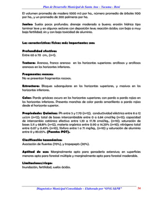 Plan de Desarrollo Municipal de Santa Ana – Yacuma - Beni

El volumen promedia de madera 1000 m3 por ha., número promedio de árboles 1100
por ha., y un promedio de 300 palmeras por ha.

Suelos: Suelos pocos profundos; drenaje moderado a bueno; erosión hídrica tipo
laminar leve y en algunos sectores con deposición leve; reacción ácidos; con baja a muy
baja fertilidad; sin y con baja toxicidad de aluminio.


Las características físicas más importantes son:

Profundidad efectiva:
Entre 60 a 70 cm., (n=1).

Textura: Arenoso, franco arenoso en los horizontes superiores: arcillosos y arcillosos
arenosos en los horizontes inferiores.

Fragmentos rocosos:
No se presentan fragmentos rocosos.

Estructura: Bloques subangulares en los horizontes superiores, y masivos en los
horizontes inferiores.

Color: Pardo grisáceo oscuro en los horizontes superiores; con pardo a pardo rojizo en
los horizontes inferiores. Presenta manchas de color pardo amarillento a pardo rojizo
desde el horizonte superior.

Propiedades Químicas: Ph entre 5 y 7.70 (n=12); conductividad eléctrica entre 8 a 12
us/cm (n=12); total de bases intercambiable entre 0 a 6.84 cmol/kg (n=15); capacidad
de intercambio catiónico efectivo entre 1.39 a 17.78 cmol/kg., (n=10); saturación de
bases 5.11 y 68.81% (n=12), materia orgánica entre 0.90 a 14.20% (n=10); nitrógeno total
entre 0.07 y 0.49% (n=10), fósforo entre 1 a 71 mg/kg., (n=10) y saturación de aluminio
entre 0 y 89.05%. (Fuente: POT).

Clasificación taxonómica:
Asociación de fluentes (70%), y tropepepts (30%).

Aptitud de uso: Marginalmente apto para ganadería extensiva; en superficies
menores apto para forestal múltiple y marginalmente apto para forestal maderable.

Limitaciones/riego:
Inundación, fertilidad, suelos ácidos.




           Diagnóstico Municipal Consolidado – Elaborado por “ONG I&PR”              34
 