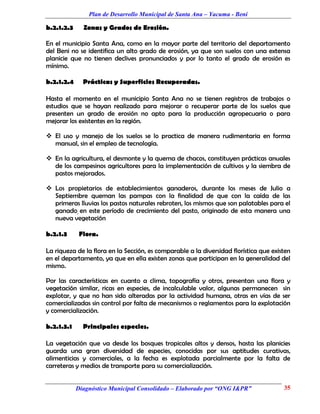 Plan de Desarrollo Municipal de Santa Ana – Yacuma - Beni

b.2.1.2.3     Zonas y Grados de Erosión.

En el municipio Santa Ana, como en la mayor parte del territorio del departamento
del Beni no se identifica un alto grado de erosión, ya que son suelos con una extensa
planicie que no tienen declives pronunciados y por lo tanto el grado de erosión es
mínimo.

b.2.1.2.4     Prácticas y Superficies Recuperadas.

Hasta el momento en el municipio Santa Ana no se tienen registros de trabajos o
estudios que se hayan realizado para mejorar o recuperar parte de los suelos que
presenten un grado de erosión no apto para la producción agropecuaria o para
mejorar los existentes en la región.

 El uso y manejo de los suelos se lo practica de manera rudimentaria en forma
  manual, sin el empleo de tecnología.

 En la agricultura, el desmonte y la quema de chacos, constituyen prácticas anuales
  de los campesinos agricultores para la implementación de cultivos y la siembra de
  pastos mejorados.

 Los propietarios de establecimientos ganaderos, durante los meses de Julio a
  Septiembre queman las pampas con la finalidad de que con la caída de las
  primeras lluvias los pastos naturales rebroten, los mismos que son palatables para el
  ganado, en este período de crecimiento del pasto, originado de esta manera una
  nueva vegetación

b.2.1.3      Flora.

La riqueza de la flora en la Sección, es comparable a la diversidad florística que existen
en el departamento, ya que en ella existen zonas que participan en la generalidad del
mismo.

Por las características en cuanto a clima, topografía y otros, presentan una flora y
vegetación similar, ricas en especies, de incalculable valor, algunas permanecen sin
explotar, y que no han sido alteradas por la actividad humana, otras en vías de ser
comercializadas sin control por falta de mecanismos o reglamentos para la explotación
y comercialización.

b.2.1.3.1     Principales especies.

La vegetación que va desde los bosques tropicales altos y densos, hasta las planicies
guarda una gran diversidad de especies, conocidas por sus aptitudes curativas,
alimenticias y comerciales, a la fecha es explotada parcialmente por la falta de
carreteras y medios de transporte para su comercialización.


            Diagnóstico Municipal Consolidado – Elaborado por “ONG I&PR”               35
 