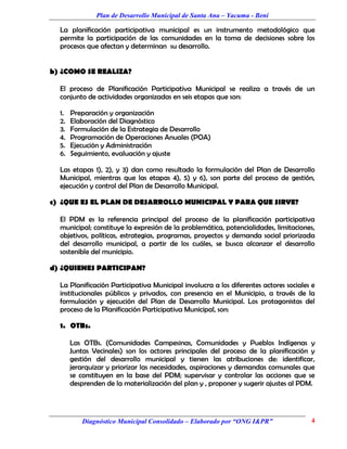 Plan de Desarrollo Municipal de Santa Ana – Yacuma - Beni

  La planificación participativa municipal es un instrumento metodológico que
  permite la participación de las comunidades en la toma de decisiones sobre los
  procesos que afectan y determinan su desarrollo.


b) ¿COMO SE REALIZA?

  El proceso de Planificación Participativa Municipal se realiza a través de un
  conjunto de actividades organizadas en seis etapas que son:

  1.   Preparación y organización
  2.   Elaboración del Diagnóstico
  3.   Formulación de la Estrategia de Desarrollo
  4.   Programación de Operaciones Anuales (POA)
  5.   Ejecución y Administración
  6.   Seguimiento, evaluación y ajuste

  Las etapas 1), 2), y 3) dan como resultado la formulación del Plan de Desarrollo
  Municipal, mientras que las etapas 4), 5) y 6), son parte del proceso de gestión,
  ejecución y control del Plan de Desarrollo Municipal.

c) ¿QUE ES EL PLAN DE DESARROLLO MUNICIPAL Y PARA QUE SIRVE?

  El PDM es la referencia principal del proceso de la planificación participativa
  municipal; constituye la expresión de la problemática, potencialidades, limitaciones,
  objetivos, políticas, estrategias, programas, proyectos y demanda social priorizada
  del desarrollo municipal, a partir de los cuáles, se busca alcanzar el desarrollo
  sostenible del municipio.

d) ¿QUIENES PARTICIPAN?

  La Planificación Participativa Municipal involucra a los diferentes actores sociales e
  institucionales públicos y privados, con presencia en el Municipio, a través de la
  formulación y ejecución del Plan de Desarrollo Municipal. Los protagonistas del
  proceso de la Planificación Participativa Municipal, son:

  1. OTBs.

       Las OTBs. (Comunidades Campesinas, Comunidades y Pueblos Indígenas y
       Juntas Vecinales) son los actores principales del proceso de la planificación y
       gestión del desarrollo municipal y tienen las atribuciones de: identificar,
       jerarquizar y priorizar las necesidades, aspiraciones y demandas comunales que
       se constituyen en la base del PDM; supervisar y controlar las acciones que se
       desprenden de la materialización del plan y , proponer y sugerir ajustes al PDM.




          Diagnóstico Municipal Consolidado – Elaborado por “ONG I&PR”                4
 