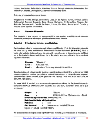 Plan de Desarrollo Municipal de Santa Ana – Yacuma - Beni

Loreto, San Mateo, Bella Unión, Catalina, Bococo, Simayo ,alianza o Carnavales, San
Jeronimo, Conchita, Chevejecure, Aperecito Cabitocito y otros.

Entre las principales lagunas se tienen:

Magdalena, Florida, El Sujo, Lavandera, Lobo, 24 de Agosto, Turbia, Simayo, Loreto,
Palomarial, Troncal, Porvenir, Seca, Brava, Barbachi, El Borrachito, Yarara, San
Antonio, Campamento, Surubí, La Loma, Litoral, Río Viejo, Santa Isabel, Curiche y
muchas otras lagunas sin nombre.

b.2.1.7       Recursos Minerales

Con respecto a este recurso no existen registros que avalen la existencia de reservas
minerales para que el Municipio pueda tenerlas como recursos.

b.2.1.7.1     Principales Metales y no Metales.

Existen datos sobre la exploración petrolífera en el Distrito N°. 6 del Municipio; durante
los años 1992 y 1993, Yacimientos Petrolíferos Fiscales Bolivianos (Y.P.F.B.) llevó a
cabo este trabajo, bajo contratos de operación petrolera en el departamento del Beni
en el Territorio Indígena Multiétnico de la Provincia Yacuma y Moxos, de acuerdo al
siguiente resumen:

              Bloque:      “Chapare”
              Area :       1.392.500 Has.
              Beni :       (Provincia Yacuma y Moxos) 737.500 Has.

Concluyéndose el relevamiento sísmico y registrándose 619.80 Km, se tomaron 2.528
muestras para su análisis geoquímico, trabajo que estuvo a cargo de una empresa
transnacional BHP PETROLEUM (Bolivia) Inc. (80%) PAN ANDEAN RESOURCES
BOLIVIA PLC (20%).

En 1994 Y.P.F.B. realizó otro contrato de operaciones (Fase de Exploración) con la
compañía REPSOL EXPLORACION SECURE, S.A. (REPSOL) durante 7 años, de lo que
se resume:

             Bloque       :                “Sécure”
             Area         :                1.337.210,06 Has. (Cochabamba – Beni)
             Inversión aproximada: 30.000.000 $us.
             Retribución Neta al Contratista:
             Petróleo           :    56%
             Gas Natural        :    Menor a 0.90 $us/MMBTU 56%
             Mayor ó = a 0.90 $us/MMBTU 55%

No existen datos de la presencia significativa de metales y no metales en el municipio.

            Diagnóstico Municipal Consolidado – Elaborado por “ONG I&PR”               44
 