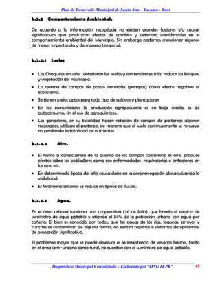 Plan de Desarrollo Municipal de Santa Ana – Yacuma - Beni

b.2.2     Comportamiento Ambiental.

De acuerdo a la información recopilada no existen grandes factores y/o causas
significativas que produzcan efectos de cambios y deterioro considerables en el
comportamiento ambiental del Municipio. Sin embargo podemos mencionar algunos
de menor importancia y de manera temporal:


b.2.2.1    Suelos

 Los Chaqueos anuales deterioran los suelos y son tendentes a la reducir los bosques
  y vegetación del municipio.
 La quema de campos de pastos naturales (pampas) causa efecto negativo al
  ecosistema.
 Se tienen suelos aptos para todo tipo de cultivos y plantaciones
 En las comunidades la producción agropecuaria es en baja escala, es de
  autoconsumo, sin el uso de agroquímicos.
 Los ganaderos, en su totalidad hacen rotación de campos de pastoreos algunos
  mejorados, utilizan el pastoreo, de manera que el suelo continuamente se renueva
  no perdiendo la totalidad de nutrientes.

b.2.2.2      Aire.

 El humo a consecuencia de la quema de los campos contamina el aire, produce
  efectos sobre los pobladores como son enfermedades respiratorias e irritaciones en
  los ojos, etc.
 En determinado época del año causa daño en la aeronavegación obstaculizando la
  visibilidad.
 El fenómeno anterior se reduce en época de lluvias.


b.2.2.3      Agua.

En el área urbana funciona una cooperativa (26 de Julio), que brinda el servicio de
suministro de agua potable y atiende al 84% de la población urbana con agua por
cañería. Si bien es conocido por todos, que las aguas de los ríos, lagunas, arroyos y
curiches se contaminan de alguna forma, no existen registros o síntomas de epidemias
de proporción significativa.

El problema mayor que se puede observar es la inexistencia de servicios básicos, tanto
en el área semi-urbana como rural, no cuentan con el suministro de agua potable.



           Diagnóstico Municipal Consolidado – Elaborado por “ONG I&PR”            45
 
