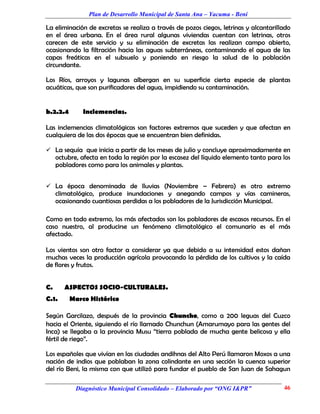 Plan de Desarrollo Municipal de Santa Ana – Yacuma - Beni

La eliminación de excretas se realiza a través de pozos ciegos, letrinas y alcantarillado
en el área urbana. En el área rural algunas viviendas cuentan con letrinas, otros
carecen de este servicio y su eliminación de excretas las realizan campo abierto,
ocasionando la filtración hacia las aguas subterráneas, contaminando el agua de las
capas freáticas en el subsuelo y poniendo en riesgo la salud de la población
circundante.

Los Ríos, arroyos y lagunas albergan en su superficie cierta especie de plantas
acuáticas, que son purificadores del agua, impidiendo su contaminación.


b.2.2.4       Inclemencias.

Las inclemencias climatológicas son factores extremos que suceden y que afectan en
cualquiera de las dos épocas que se encuentran bien definidas.

 La sequía que inicia a partir de los meses de julio y concluye aproximadamente en
     octubre, afecta en toda la región por la escasez del líquido elemento tanto para los
     pobladores como para los animales y plantas.


 La época denominada de lluvias (Noviembre – Febrero) es otro extremo
     climatológico, produce inundaciones y anegando campos y vías camineras,
     ocasionando cuantiosas perdidas a los pobladores de la Jurisdicción Municipal.

Como en todo extremo, los más afectados son los pobladores de escasos recursos. En el
caso nuestro, al producirse un fenómeno climatológico el comunario es el más
afectado.

Los vientos son otro factor a considerar ya que debido a su intensidad estos dañan
muchas veces la producción agrícola provocando la pérdida de los cultivos y la caída
de flores y frutos.


C.      ASPECTOS SOCIO-CULTURALES.
C.1.      Marco Histórico

Según Garcilazo, después de la provincia Chuncho, como a 200 leguas del Cuzco
hacia el Oriente, siguiendo el río llamado Chunchun (Amarumayo para las gentes del
Inca) se llegaba a la provincia Musu “tierra poblada de mucha gente belicosa y ella
fértil de riego”.

Los españoles que vivían en las ciudades andihnas del Alto Perú llamaron Moxos a una
nación de indios que poblaban la zona colindante en una sección la cuenca superior
del río Beni, la misma con que utilizó para fundar el pueblo de San Juan de Sahagun

            Diagnóstico Municipal Consolidado – Elaborado por “ONG I&PR”              46
 