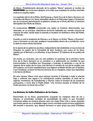 Plan de Desarrollo Municipal de Santa Ana – Yacuma - Beni

de Moxos. Probablemente derivado de la palabra “Moxos” apareció el nombre de
MOXETENES que sirvió para designar a los indios que ocupaban los estribos orientales
andinos en aquella región.

Los españoles del río de la Plata, del Paraguay y Santa Cruz de la Sierra, llamaron con
el nombre de Moxos a los llanos extendidos desde el río Pilcomayo hasta el Amazonas,
por ser la primera denominación al gobierno creado por el Virrey del Perú a instancias
del Capitán Don Ñuflo de Chávez.

En consecuencia, MOXOS comprendió una región sin fronteras determinadas, que
abarcaba, en un principio, extensísimos territorios habitados por variado conjunto de
naciones de indios, donde según la leyenda se situaban los fantásticos reinos del Paitití,
y el Dorado.

Cuando se creó la Audiencia de Charcas y se le fijaron sus límites “Moxos y Chunchos”,
como si formaran un solo país, quedaron comprendidos dentro de su jurisdicción, como
lo decía la misma célula ereccional.

En la época de los gobiernos jesuíticos, independiente del establecido en la provincia de
Chiquitos, los padres de la Compañía de Jesús fundaron uno nuevo en los llanos
regados por el Mamoré y sus afluentes, al que llamaron “El Gobierno de los pueblos de
Moxos”.

Así resulta, en conclusión, que con esta palabra, los españoles de la primitiva Santa
Cruz de la Sierra llamaron en un comienzo a su gobernación así, también los que
transmontaban la Cordillera por Chuquiago y Larecaja, la aplicación a una de las
naciones de la región de los Lecos, este término al nombre de uno de los pueblos que
allí fundaron, así muchos expedicionarios que llegaron al Madre de Dios por el Opatarí,
o por Carabaya, al pasar las llanuras boscosas de sus márgenes, creían que ingresaban
a las tierras de Moxos.

De esta manera, Moxos sirvió para expresar durante el Coloniaje a toda la planicie
baja y uniforme que seguía a los contrafuertes andinos orientales, al norte de las
regiones montañosas de Cochabamba y Charcas, hasta la frontera de las posesiones
portuguesas, o como dice el Padre Bayle: “una inmensa llanada al Oriente de los
Andes peruanos, en frente de La Paz”


Las Naciones de Indios Pobladores de los Llanos.

Diseminados en los llanos, generalmente ocupando las márgenes altas de ríos y
lagunas, se encontraba variedad de parcialidades de indios, lo que formaban
numerosas aldeas con lenguas diversas, pero con rasgos físicos más o menos parecidos
que hacían pensar en un probable origen común vinculado quizá al tronco prehistórico
del arawak o araucano, que, después formaron un gran grupo que para D’Orbigny



          Diagnóstico Municipal Consolidado – Elaborado por “ONG I&PR”                 47
 