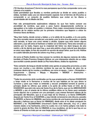 Plan de Desarrollo Municipal de Santa Ana – Yacuma - Beni

(“El Hombre Americano”) formó la raza pampeana que le hizo comprender como una
subraza a la mojeña.
Cada parcialidad que llevaba su nombre particular se divide en varios pueblos o
aldeas, también cada una con denominación especial. Con el término de Chunchos se
comprendió a un conjunto de pueblos bárbaros que vivían en las riberas o
proximidades del río Madre de Dios.

Han sido principalmente exploradores religiosos los que han hecho conocer esa
pluralidad de nombres, que poco a poco fueron desapareciendo conforme se
agrupaban a los indios en pueblos o misiones. Para mejor conocimiento transcribimos
párrafos de los relatos escritos por los primeros misioneros que llegaron a visitar los
inmensos llanos de Moxos.

“Muy bien hecha, donde comen y beben, y a la salida de los pueblos, a la una parte,
hay otra ramada menos cerrada por una parte y por la otra sirve de puerta y a donde
está cerrada, se hace una como retrete a alcoba. Júzgase que estos tienen alguna
adoración y que allí entra el hechicero a hablar con el Demonio. Tiene esta ramada sus
asientos por los lados. Espero que la majestad del Señor nos dará lenguas de esta
nación y de las demás que aquí hay, y que esta policía y buen natural que descubren
en estas casas ágiles, la han de convertir en servicio de aquel Señor, que los crió. Hallóse
en cuadro labrado plumería de colores muy finas y vistosa”.

Así como el Padre Andión nos hizo conocer los nombres de algunas naciones de indios,
también el Padre Francisco Gregorio Bolívar, en una interesante relación de sus viajes
que escribió cuando penetró desde La Paz hacia Moxos, citaba las siguientes:

“Esta variación de lenguas divide también estas gentes en pequeñas provincias y a esta
causa son muchas y con distintos nombres las que por las riberas de estos ríos se
contienen dentro de los montes y cordilleras, son como se siguen: - Lecos – Omopalcas –
Yuquimonas – Chamas – Mayqs – Moyeotes – MOXOS – Arechuchos –
Uchupiamonas...” (1)

“Todas las provincias atrás nombradas son las que propiamente se llaman CHUNCHOS
y largo modo se lo llamamos a muchos de los que habitan en las que ahora se
numeran y para que mejor se entienda y excusar proligidad tomará el camino y
principio desde los últimos que señale a la parte de arriba hacia el S.S.E. de los
CHUNCHOS que está más cerca de Santa Cruz de la Sierra, que son los ARECHUCHOS
y MOXOS; y por el oriente de la última cordillera dicha en los llanos poco anotados
corren algunos ríos a juntarse con uno principal y que merece llamarse cabeza de los
principales del Marañón, que es el que baja de los Charcas y se llama CHINGURY,
después por Santa Cruz el GUAPAIG, y aquí donde comenzamos este discurso, pasados
los MOXOS, se llama río HIMANA, que toma nombre de una buena provincia de gente
desnuda y belicosa que se llama los HIMANAS, desde estos el río abajo prosiguen los
MOYMAS y los TALAMOYMAS (movimas?) Gente toda desnuda, muy vil y sobre
manera dados a las hechicerías, entre los cuales me vi en hartos peligros más todo lo
venció la gracia de Dios. Este río HIMANA es muy caudaloso, así de lo que hay en sus
riberas al Oriente no trato por ser cosa larga para esta Relación”.

           Diagnóstico Municipal Consolidado – Elaborado por “ONG I&PR”                  48
 