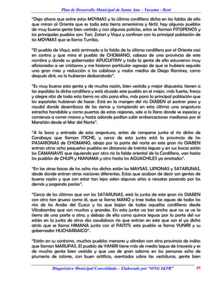 Plan de Desarrollo Municipal de Santa Ana – Yacuma - Beni

“Digo ahora que entre estos MOYMAS y la última cordillera dicha en las faldas de ella
que miran al Oriente que es toda esta tierra amenísima y fértil, hay algunos pueblos
de muy buena gente bien vestida y con algunas policías, estos se llaman FITOPENOS y
los principales pueblos son: Tari, Zotari y Viqui y confinan con la principal población de
los MOYMAS que se llama Tumba.

“El pueblo de Viqui, está arrimado a la falda de la última cordillera por el Oriente casi
en contra y que mira el pueblo de CHOMANO, cabeza de una provincia de este
nombre y donde su gobernador APUCUITINY y toda la gente de ella estuvieron muy
aficionados a ser cristianos y me hicieron particular agasajo de que se hubiera seguido
una gran mies y reducción si los cabilosos y malos medios de Diego Ramirez, como
después diré, no lo hubieran desbaratado”.

“Es muy buena esta gente y de mucha razón, bien vestida y mejor dispuesta; tienen a
las espaldas la dicha cordillera y está situado este pueblo en el mejor, más fuerte, fresco
y alegre sitio de toda esta tierra no sólo para ellos, más para la principal población que
los españoles hubieran de hacer. Está en la margen del río DIABEN al postrer paso y
raudal donde desemboca de las sierras y rompiendo en esta última una angostura
estrecha hondable y como puertas de estas regiones, sale a lo llano donde se espacia y
comienza a correr manso y hasta adonde podían subir embarcaciones medianas por el
Marañón desde el Mar del Norte”.

“A la boca y entrada de esta angostura, antes de romperse junta el río dicho de
Carabaya que llaman ITICHE, y cerca de esta junta está la provincia de los
PASARIONAS de CHOMANO, abajo por la parte del norte en este gran río DIABEN
entran otros ocho pequeños pueblos en distancia de treinta leguas y en sus bocas están
los CAMANAVIS que siguiendo por otro río la falda oriental de la Cordillera, van hasta
los pueblos de CHUPI y NIANAMA y otro hasta los AGUACHILES ya anotados”.

“En las otras bocas de los ocho ríos dichos están los MAYSAS, LIPIONAS y SATARUNAS,
desde donde entran otras naciones diferentes. Estas que acaban de decir son gentes de
buena razón y que con estar tan lejos salen algunos años a rescates pasando por los
demás y pagando parias”.

“Cerca de los últimos que son los SATARUNAS, está la junta de este gran río DIABEN
con otro tan grueso como él, que se llama MANO y trae todas las aguas de todos los
ríos de los Andes del Cuzco y los que bajan de todas aquellas cordilleras desde
Vilcabamba que son muchos y grandes. En esta junta va tan ancho que no se ve la
tierra de una parte a otra; y debajo de ella como quince leguas por la parte del sur
están en la junta de otros dos caudalosos río que entran en este que son el ya dicho
atrás que se llama HIMANA junto con el PAITITI; este pueblo se llama YUNIRI y su
gobernador HUCHARRAICO”.

“Están en su contorno, muchos pueblos menores y alindan con otra provincia de indios
que llaman MARUPAS. El pueblo de YANIRI tiene más de medio legua de travesía y es
de mucha gente bien vestida y que usa de gran adorno en las personas echo de
plumería de colores, con buen artificio, asentados sobre las vestiduras, gente bien

           Diagnóstico Municipal Consolidado – Elaborado por “ONG I&PR”                 49
 