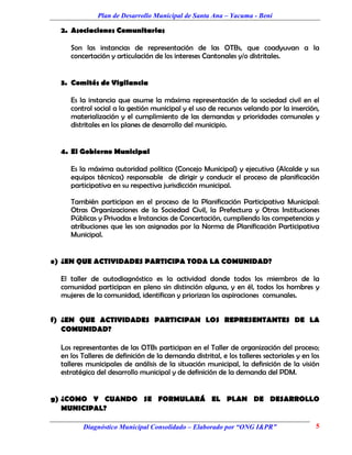 Plan de Desarrollo Municipal de Santa Ana – Yacuma - Beni

  2. Asociaciones Comunitarias

     Son las instancias de representación de las OTBs, que coadyuvan a la
     concertación y articulación de los intereses Cantonales y/o distritales.


  3. Comités de Vigilancia

     Es la instancia que asume la máxima representación de la sociedad civil en el
     control social a la gestión municipal y el uso de recursos velando por la inserción,
     materialización y el cumplimiento de las demandas y prioridades comunales y
     distritales en los planes de desarrollo del municipio.


  4. El Gobierno Municipal

     Es la máxima autoridad política (Concejo Municipal) y ejecutiva (Alcalde y sus
     equipos técnicos) responsable de dirigir y conducir el proceso de planificación
     participativa en su respectiva jurisdicción municipal.

     También participan en el proceso de la Planificación Participativa Municipal:
     Otras Organizaciones de la Sociedad Civil, la Prefectura y Otras Instituciones
     Públicas y Privadas e Instancias de Concertación, cumpliendo las competencias y
     atribuciones que les son asignadas por la Norma de Planificación Participativa
     Municipal.


e) ¿EN QUE ACTIVIDADES PARTICIPA TODA LA COMUNIDAD?

  El taller de autodiagnóstico es la actividad donde todos los miembros de la
  comunidad participan en pleno sin distinción alguna, y en él, todos los hombres y
  mujeres de la comunidad, identifican y priorizan las aspiraciones comunales.


f) ¿EN QUE ACTIVIDADES PARTICIPAN LOS REPRESENTANTES DE LA
   COMUNIDAD?

  Los representantes de las OTBs participan en el Taller de organización del proceso;
  en los Talleres de definición de la demanda distrital, e los talleres sectoriales y en los
  talleres municipales de análisis de la situación municipal, la definición de la visión
  estratégica del desarrollo municipal y de definición de la demanda del PDM.


g) ¿COMO Y CUANDO SE FORMULARÁ EL PLAN DE DESARROLLO
   MUNICIPAL?

         Diagnóstico Municipal Consolidado – Elaborado por “ONG I&PR”                     5
 
