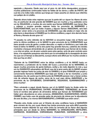 Plan de Desarrollo Municipal de Santa Ana – Yacuma - Beni

agestada y dispuesta. Desde aquí por el gran río del dicho desaguadero prosiguen
muchas poblaciones continuadas hasta las faldas de las sierras y valles de PAITITI, del
cual da a los indios tales noticias que tengo por mejor pasarlas en silencio que referirlas
con peligro de mi crédito.

Dejando ahora todas estas regiones que por la parte del sur siguen las riberas de estos
ríos, en particular de este grande del DIABEN que son muchas y muy pobladas como
son las SIGUASISAS, y muchas de una nación que llaman MARQUIRIS, que tienen Rey
y cabezas y ocupan grandes regiones hasta las provincias de MARINERO y
GUACHOMATAMA, que son todas mujeres y algunos llaman AMAZONAS, será bien
abreviar volver atrás a la provincia de CHOMANO, que dije estaba el mejor sitio de
esta tierra a desembocar el DIABEN por la última cordillera y seguir otra derrota hacia
el Norte y Noreste de este gran río”

“Y pasados los ocho referidos de los MAYSAS se encuentra luego más al Norte casi
entre la última cordillera y el río MANO la gran provincia de los CHIRIAPONAS que
tiene grande suma de gente y andan desnudos: su región es fertilísima y por toda ella
hasta el dicho río MANO y de la otra parte hay grandes llanuras, cubiertas de crecidas
montañas o bosques almendrales de un género de almendras que llaman de los Andes,
y se crían en piñas, son de gran sustento para estas gentes, sería de gran contrato para
otras, si los españoles poseyeran esta tierra por la comodidad de la navegación de estos
ríos que con el tiempo se descubriría, aunque ahora será difícil por los muchos canales e
islas que hay en ellos”.

“Delante de los CHIAPONAS entre las dichas cordilleras y el río MANO hasta sus
nacimientos y jurisdicción de los Andes del Cuzco y provincias de los MANARIES, se
siguen muchas provincias de gente bárbara, caribe y de mala digestión la más y que
son los GUARAYOS advenedizos del Brasil, que de la gran parte del río MANO ocupan
grandes regiones hasta las juntas de este río DIABEN y el gran PARAURI que propia y
comúnmente llamamos MARAÑON que baja por Santia o de las montañas y junta
caudalosos ríos, de suerte que la dicha junta de PARAURI parecen mar y tienen ambos
más de ochenta leguas de ancho, cerca de la cual caen dichas AMAZONAS y las
provincias de los CAYUBOBOS, CAYAPUMPAS, SIGUASISAS, GUARAMAZONES y
otras muchas”.

“Pero volviendo a seguir donde íbamos, por el río MANO hasta los Andes están las
provincias de los IPURIAPONAS, DATINIS, PASIBAONAS, TOROMONAS, de donde
toma el nombre este género de almendras dichas que llaman de TOTOMONAS por
haber gran abundancia en estas comarcas, ARABAONAS, GUANAPAONAS, ANDES,
CARIBES, que todos usan de grandes galas de plumería de colores por la abundancia
de aves de ellas; y los mismos MAYSAMARUPAS y CHIPABIS que están cerca”.

“Pasados estos Andes corren por el Oriente de estas cordilleras hacia el MARAÑON
gran número de ríos, por cuyas riberas hay tantas provincias que sería difícil quererlas
numerar empero dejando las que están entre las serranías de los llanos diré algunas
principales que son desde los dichos MANARIES, los SANGUIGUARIS, MOTILONES,
CAPIRUCOS, ISCAICENGAS, CHIPANIGUAS, PUMAYNOS, CAPANIGUOS y otros

           Diagnóstico Municipal Consolidado – Elaborado por “ONG I&PR”                 50
 