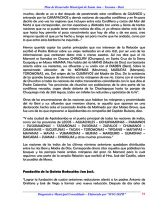 Plan de Desarrollo Municipal de Santa Ana – Yacuma - Beni

muchos, donde se va a dar después de penetrando estas cordilleras de GUANICO y
entrando por los CARAPACHOS y demás naciones de aquellas cordilleras y en fin para
decirlo de una vez las regiones que incluyen entre esta Cordillera y costas del Mar del
Norte a que corresponden, son tan espaciosas y dilatadas tan varias y llenas de tantas
naciones que no se puede tener entera noticia de ellas, ni yo ofrezco darlas más de lo
que hasta hoy permite el poco conocimiento que hay de ellas y de ese poco, creo
ninguno iguala al que yo he hecho y tengo así para mucho que he andado, como por
lo que entre estos bárbaros he inquirido...”

Hemos querido copiar las partes principales que nos interesan de la Relación que
escribió el Padre Bolívar sobre sus viajes realizados en el año 1621, por ser una de las
informaciones que contienen datos más o menos exactos. Así nos dice que el río
Mamoré se llamaba en Charcas CHINGURY (Chungary), en Santa Cruz de la Sierra
Guapaig y en Moxos HIMANA. Nos habla del río MANO (Madre de Dios) con bastante
acierto sobre sus nacientes, sus afluentes y su unión con el DIABEN (Beni). Sobre la
aproximada ubicación de los MOYMAS (Movimas), MARUPAS (Maropas),
TOROMONAS, etc. Del origen de los GUARAYOS del Madre de Dios. De la existencia
de los grandes bosques de almendras en las márgenes de ese río. Llama con el nombre
de Chunchos a todas las naciones de indios transandinos coincidiendo con lo que dice el
Padre Calancha: “las provincias de chunchos son poblaciones de la otra parte de las
cordilleras nevadas, cogen desde delante de los Chachapoyas hasta los parajes de
Chuquiago más de 300 leguas, todos son infieles los naturales y apóstatas de la fe”.

Otras de las enumeraciones de las naciones que habitan las márgenes y proximidades
del río Beni y sus afluentes que merecen citarse, es aquella que aparece en una
declaración hecha ante el Licenciado Andrés de Mollinedo por don Mateo Bravo, que
fue uno de los que ingresaron a Apolobamba en compañía del Capitán Bulacia, dice:

“Y esta ciudad de Apolobamba es el puerto principal de todas las naciones de indios,
como son las provincias de LECOS – AGUACHILES – UCHUPIAMONAS – PAMAINOS
– PASARAMONAS – TARAÑONAS – PASIONAS – ZAPALOS – CHUMANOS –
CAMANAVIS – SUGUITUNAS – TACAN – TOROMONAS – TIPOANIS – MAITAPAS –
MAYANAS – MAYAS – YUMARIONAS – MUINAS – MARQUIRIS – GUIMONAS –
BAICABAS – ZUANAS – CHIRIGUAS y otras muchas provincias.”

Las naciones de los indios de las últimas nóminas anteriores quedaban distribuidas
entre los ríos Beni y Madre de Dios. Corresponde ahora citar aquellos que poblaban los
bosques y las pampas hacia ambas márgenes del gran río Mamoré para lo cual
seguimos una parte de la amplia Relación que escribió el Hno. José del Castillo, sobre
los pueblos de Moxos.


Fundación de la Quinta Reducción: San José.

“Lograr la fundación de cuatro anteriores reducciones alentó a los padres Antonio de
Orellana y José de Vega a formar una nueva reducción. Después de dos años de


          Diagnóstico Municipal Consolidado – Elaborado por “ONG I&PR”               51
 