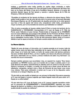 Plan de Desarrollo Municipal de Santa Ana – Yacuma - Beni

trabajo y predicación entre indios gentiles los padres dejan amistados a indios
MAHARENOS sobre este trabajo el P. Juan de Espejo funda la Reducción del Señor San
José, en los llanos del Norte, al pie de la Cordillera General, distante a la parte del
poniente dieciséis leguas de San Ignacio y sesenta o setenta leguas de la Villa de
Oropeza y Valle de Cochabamba”.

“Quedaba al occidente de San Ignacio de Moxos, a distancia de catorce leguas. Dicho
padre fundó pueblo el seis de junio del año 1691 y la servía junto al hermano Bernabé
Dominguez (Eguiluz; op. cit). El gobernador de aquellas provincias en la visita general
que hizo a fines de agosto del mismo año, empadronó 2.036 indios, prometiendo
mayor aumento, por lo innumerable de naciones que habitaban en rededor”.

“Por el norte se pensaba en buenas salidas hacia El Perú a través de territorio de los
GUMAPALCAS y YOCOMANES. Acompañaba al P. Juan de Espejo el P. Félix de
Porres quien falleciera al poco tiempo. Predominaba el lenguaje de los CHURIMAS
que con pocas diferencias era la lengua del poblado de San Francisco de Borja. Vecina
era la nación de los MEROHIONOS que estaban amistados y reducidos en pueblo al
que se agregaban muchos indios. “El año de 1695 estrenaron iglesia. Antes no tuvieron
debido a que las aguas arrastraron el templo cuando estaba casi concluido”.


La Nueva Iglesia.

“Medía 50 varas de largo y 12 de ancho, con 2 capotas grandes en el crucero, todo de
adobe fuerte, techo de tijera bien defendido de las aguas. Colocose en el retabio del
altar mayor en el techo del medio, un bulto de cuerpo entero del glorioso patriarca
San José, remitido desde El Perú, y en las 2 capillas unos lienzos de pinturas primorosas
del Cuzco, adornados con sus marcos y airosas molduras de cedro muy hermosas”. La
sacristía era rica en ornamentos.

Siempre existían personas que escuchaban misa, en especial las mujeres “Que tienen
guardados sus TIPOYES nuevos, que es el nombre de sus trajes o vestidos, para ir con
toda decencia ala iglesia, especialmente los sábados para oír cantar la misa de nuestra
Señora y componer su imagen, y a porfía, las muchas van a hacer ramos de flores, de
albahacas, margaritas, siempre vivas y flores de Panamá de que hacen unas cruces
muy vistosas. Tiene gran inclinación a cantar por lo que se les ha dispuestos varios
romances en su lengua” (Eguiluz, op. cit).

“El año 1695 en este pueblo se festejó por vez primera la Navidad. Estuvieron presentes
el P. Juan de Espejo y Lorenzo Legarda que había llegado hasta allí para asistir al P.
Espejo en su enfermedad”.

“El año 1694 hizo el P. Juan de Espejo junto al P. Lorenzo Legarda apostólica misión
por la provincia de COSERREMONOS y CHUCUCUPEÓNOS, logrando que éstos,
después de destruir sus idolilios y otras querencias, estén dispuestos a seguirlos y fundar
pueblo donde los padres les indicaran”.


           Diagnóstico Municipal Consolidado – Elaborado por “ONG I&PR”                 52
 