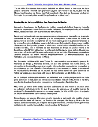 Plan de Desarrollo Municipal de Santa Ana – Yacuma - Beni

“De las ocho fundaciones que fueron logradas en Moxos hasta el año 1698, es decir
Loreto, Santísima Trinidad, San Ignacio de Loyola, San Francisco de Xavier, San José de
Moxos, San Francisco de Borja, San Pedro Apóstol y San Luis de Gonzaga, seis fueron
fundadas durante el gobierno del Virrey Conde de la Monclava”.


Fundación de la Sexta Misión: San Francisco de Borja.

Los padres franciscanos de Apolobamba habían cruzado el río Beni llegando hasta la
región de las pampas donde fundaron en las márgenes de un pequeño río, afluente del
Matos, la reducción de San Buenaventura de Chiriguas.

Temerosos los jesuitas de que esta penetración continuara con desmedro de la propia
autoridad de ellos, en la suposición que les correspondía cuidar todos los llanos, se
apresuraron a extender su vigilancia en esa misma zona, para lo cual encomendaron a
los padres Francisco de Borja e Ignacio de Sotomayor la fundación de un nuevo pueblo
al noroeste de San Ignacio, quienes la efectuaron bajo el patrocinio del Gran Duque de
Gandía en 1693, con el nombre de San Francisco de Borja, en punto vecino a la
Cordillera, a los 14° 20’ latitud sur, a orillas del río Maniqui y cerca del río Chaparina,
uno y otro afluentes del Yacuma, en la provincia de los indios Churimanas, a donde se
unieron después los indios vecinos Maporoaboconos (o Mahoroaboconos), que
hablaban una lengua distinta a la Moxa.

Era Provincial del Perú el P. Juan Yañez. En 1700 atendían esta misión los jesuitas P.
Francisco de Borja y Francisco Borinié. En ese año contaba con 1.200 almas, no
completamente reducidas, pues eran crueles e inconstantes, manteniendo en zozobra a
sus misioneros, ya que abandonaban el pueblo como regresaban luego, hasta que al
fin la paciencia y bondad de los jesuitas les hizo tomar cariño al lugar donde se les
había agrupado, que quedaba a 36 leguas de San Ignacio y a 23 de San José.

En un principio se hizo gran esfuerzo en mantener este pueblo porque servía de base
para continuar la reducción de infieles que quedaban más al norte, hacia el río Beni,
por donde deseaban los jesuitas comunicarse con Larecaja y Apolobamba.

Más, como ya hemos dicho antes, los indios pobladores de esta misión a los pocos años
se radicaron definitivamente sin que trataran de abandonar el pueblo cuando la
sublevación de parcialidades comarcanas por los años de 1696 y 1697, ni con el pretexto
de encontrarse durante cierto tiempo sin religiosos.

Sin embargo, por causas diferentes, mucho después se extinguió este pueblo y hubo
necesidad de llevar el concurso de familias de Maropas, de Reyes y Moxas de San
Ignacio para restablecerlo, en la época de los gobernadores, unión que dio lugar al tipo
autóctono del pueblo, llamado hoy con el nombre de “borjano”.




           Diagnóstico Municipal Consolidado – Elaborado por “ONG I&PR”                 53
 