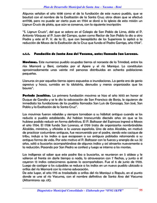 Plan de Desarrollo Municipal de Santa Ana – Yacuma - Beni

Algunos señalan el año 1698 como el de la fundación de este nuevo pueblo, que se
bautizó con el nombre de la Exaltación de la Santa Cruz; otros dicen que se efectuó
en1708, pero no puede ser cierto pues en 1704 se donó a la iglesia de esta misión un
Lignun Crucis de plata, que aún se conserva, con la siguiente inscripción:

“S. Lignun Crucis”, del que se adora en el Colegio de San Pablo de Lima, dióle el P.
Antonio Vásquez al P. Juan del Campo, quien como Rector de San Pablo lo dio a otro
Padre y este al P. V. de la O., que con beneplácito de los Superiores lo aplicó a la
reducción de Moxos de la Exaltación de la Cruz que funda el Padre Garriga, año 1704”.


c.1.1.   Fundación de Santa Ana del Yacuma, antes llamada San Lorenzo.

Movimas. Este numeroso pueblo ocupaba tierras al noroeste de la Trinidad, entre los
ríos Mamoré y Beni, cortados por el Apere y el río Maniqui. Lo constituían
aproximadamente unas veinte mil personas distribuidas en ochenta poblaciones
pequeñas.

Llanuras sin par aquellas tierras opero expuestas a inundaciones. La gente era de genio
agresivo y hosco, sumidos en la idolatría, desnudos y menos organizados que los
baures”.

Periodo Jesuítico. La primera fundación movima se hizo el año 1693 en honor al
Duque de Gandia y se le dio la advocación de San Francisco de Borja, le siguieron de
inmediato las fundaciones de los pueblos llamados San Luis de Gonzaga, San José, San
Pablo y la Exaltación de la Santa Cruz”.

Los movimas fueron rebeldes y siempre tornaban a su hábitat antiguo cuando se los
reducía a pueblo establecido. Así habían transcurrido dieciséis años sin que se los
hubiese podido reducir en forma definitiva. El P. Baltazar del Espinoza ingresó a Moxos
el año 1704. El 1708 funda San Lorenzo, el 1709 trata de organizarlos nombrándoles
Alcaldes, ministros, y oficiales a la usanza española. Uno de estos Alcaldes, en motivó
de practicar costumbres antiguas, fue reconvenido por el padre, siendo este cacique de
tribu, indujo a los indios a que escapasen a sus antiguos poblados retornando a su
antigua forma de vida. Por este motivo el P. Baltazar con la fuerza y energía de sus 32
años, salió a buscarlos acompañándose de algunos indios y así atraerlos nuevamente a
la reducción. Pasando por San Pedro se confesó y luego se interno a los montes.

Los indígenas al saber que este padre iba a buscarlos, se reunieron en 5 aldeas y le
salieron al frente sin darle tiempo a nada, lo atravesaron con 7 flechas, y junto a él
cayeron 13 indios catecúmenos quienes lo acompañaban. Fue el 6 de junio de 1709.
Luego de castigar a los culpables se reduce a los indios en un nuevo pueblo ubicado a
orillas del río Mamoré con la misma advocación.
De este lugar, el año 1715 es trasladado a orillas del río Maniqui o Rapulo, en el punto
donde se une al río Yacuma, con el nombre definitivo de Santa Ana del Yacuma
(Altamirano: op. cit).


          Diagnóstico Municipal Consolidado – Elaborado por “ONG I&PR”               55
 