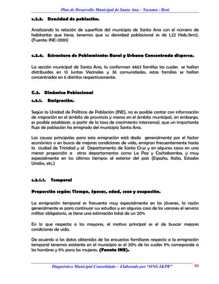Plan de Desarrollo Municipal de Santa Ana – Yacuma - Beni

c.2.3. Densidad de población.

Analizando la relación de superficie del municipio de Santa Ana con el número de
habitantes que tiene, tenemos que su densidad poblacional es de 1,22 Hab./km2.
(Fuente: INE-2001)


c.2.4. Estructura de Poblamiento: Rural y Urbana Concentrada dispersa.

La sección municipal de Santa Ana, la conforman 4463 familias las cuales se hallan
distribuidas en 13 Juntas Vecinales y 36 comunidades, estas familias se hallan
concentradas en 6 distritos respectivamente.


C.3. Dinámica Poblacional
c.3.1.     Emigración.

Según la Unidad de Políticas de Población (INE), no es posible contar con información
de migración en el ámbito de provincia y menos en el ámbito municipal, sin embargo,
es posible establecer, a partir de la tasa de crecimiento intercensal, que un importante
flujo de población ha emigrado del municipio Santa Ana.

Las causas principales para esta emigración está dada generalmente por el factor
económico o en busca de mejores condiciones de vida, emigran frecuentemente hacia
la ciudad de Trinidad y al Departamento de Santa Cruz y en algunos casos en una
menor proporción a otros departamentos como La Paz y Cochabamba, y muy
especialmente en los últimos tiempos al exterior del país (España, Italia, Estados
Unidos, etc.)


c.3.1.1.    Temporal

Proporción según: Tiempo, épocas, edad, sexo y ocupación.

La emigración temporal es frecuente muy especialmente en los jóvenes, la razón
generalmente es para continuar sus estudios y en algunos caso de los varones el servicio
militar obligatorio, se tiene una estimación total de un 20%

En lo que respecta a los mayores, el motivo principal es el de buscar mejores
condiciones de vida.

De acuerdo a los datos obtenidos de las encuestas familiares respecto a la emigración
temporal tenemos existente en el municipio es el 20% de los cuales 11% corresponde a
los hombres y 9% para las mujeres. (Fuente INE).


            Diagnóstico Municipal Consolidado – Elaborado por “ONG I&PR”             59
 