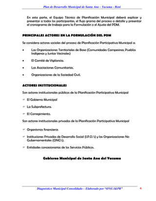 Plan de Desarrollo Municipal de Santa Ana – Yacuma - Beni


    En esta parte, el Equipo Técnico de Planificación Municipal deberá explicar y
    presentar a todos los participantes, el flujo grama del proceso a detalle y presentar
    el cronograma de trabajo para la Formulación o el Ajuste del PDM.


PRINCIPALES ACTORES EN LA FORMULACIÓN DEL PDM

Se considera actores sociales del proceso de Planificación Participativa Municipal a:

      Las Organizaciones Territoriales de Base (Comunidades Campesinas, Pueblos
       Indígenas y Juntas Vecinales)

      El Comité de Vigilancia.

      Las Asociaciones Comunitarias.

      Organizaciones de la Sociedad Civil.


ACTORES INSTITUCIONALES

Son actores institucionales públicos de la Planificación Participativa Municipal

 El Gobierno Municipal

 La Subprefectura.

 El Corregimiento.

Son actores institucionales privados de la Planificación Participativa Municipal

 Organismos financieros

 Instituciones Privadas de Desarrollo Social (I.P.D.’s) y las Organizaciones No
    Gubernamentales (ONG’s).

 Entidades concesionarias de los Servicios Públicos.


               Gobierno Municipal de Santa Ana del Yacuma




           Diagnóstico Municipal Consolidado – Elaborado por “ONG I&PR”                 6
 