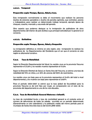 Plan de Desarrollo Municipal de Santa Ana – Yacuma - Beni

c.3.2.1. Temporal

Proporción según Tiempo, Épocas, Edad y Sexo.

Esta inmigración normalmente se debe al movimiento que realizan las personas
dueñas de estancias ganaderas o dueños de parcelas agrícolas, que contratan, peones
o trabajadores para realizar un determinado trabajo temporal, ejemplo época de
chaqueo, cosecha, marcado y vacunado del ganado.

Otro aspecto que podemos destacar es la inmigración de pobladores de otros
departamentos del interior de país (Collas) cuya principal actividad por lo general es el
comercio.


c.3.2.2. Definitiva

Proporción según Tiempo, Épocas, Edad y Ocupación

La inmigración definitiva es mínima en esta región, esta inmigración la realizan los
pobladores de los Departamentos del Occidente que al ver que el comercio en esta
región es altamente lucrativo.


C.3.3.    Tasa de Natalidad.

Según la Dirección Departamental de Salud, los nacidos vivos en la provincia Yacuma
representan el 27,56% y los nacidos muertos representan el 17.63%

Según la Dirección Distrital de Salud, en Santa Ana del Yacuma, se estima una tasa de
natalidad del 70% en niñas y un 30% de varones del 100% de nacimientos.

Los nacidos vivos con bajo peso en la provincia representan el 15.43% del total a nivel
departamental, y los muertos con bajo peso representan el 24.87%

Para el período 2003-2007 se estimó que la tasa global de fecundidad para la
provincia Yacuma es de 6,33 hijos por mujer, en comparación con el resto de las
provincias del departamento es uno de los más elevados.


C.3.4. Tasa de Mortalidad: General Materna e infantil.

La tasa de mortalidad bruta o tasa de mortalidad general es el cociente entre el
número de defunciones de todas las edades ocurridas en un periodo determinado
(Generalmente un año calendario) y la población media del mismo periodo para el
municipio de Santa Ana ésta tasa es del 54.15%.(INE-2001)


          Diagnóstico Municipal Consolidado – Elaborado por “ONG I&PR”                61
 