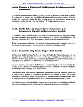 Plan de Desarrollo Municipal de Santa Ana – Yacuma - Beni

c.6.1.2. Ubicación y Distancia del Establecimiento de Salud, comunidades
         y/o estancias.


Los establecimientos Hospitalarios más importantes se encuentran ubicados en Santa
Ana (Hospital Dr. Abularach y en El Perú Río Apere (Posta). A estos centros de Salud
acuden los Habitantes tanto del área urbana como del área Rural. Dictan de la
ciudad de trinidad 180 Km y 170 (Santa Ana y El Perú) respectivamente.



c.6.1.3. Estado, Calidad y Capacidad de la Infraestructura y del
         Equipamiento Disponible del Establecimiento de salud.

El municipio Santa Ana (Area Urbana), cuenta con infraestructura, faltan equipos y
personal necesario, actualmente sé esta impulsando la construcción del Hospital Dr.
Abularach, la posta de El Perú Rio Apere carece de equipo y personal de salud.

En las comunidades indígenas y campesinas las carencias son aún mayores, pues no se
cuenta con infraestructura y mucho menos con equipamiento y personal.


c.6.1.4. Personal Médico y Paramédico por establecimiento.

En la ciudad de Santa Ana, funciona el Hospital Dr. Jacobo Abularach, cuenta con el
equipamiento necesario para brindar servicio especializado en salud, dispone de
médicos, enfermera permanente y auxiliares, presta atención en primeros auxilios, en
casos graves, los pacientes son derivados a la ciudad de Trinidad.

Las comunidades, a excepción de El Perú, San José del Cavitu y Mercedes del Cavitu,
Pueblo Nuevo y Totaisal; cuentan con postas sanitarias, existen 13 Promotores de Salud
que trabajan en el campo y en el área urbana.

La mayoría de las comunidades carecen de personal de salud, La atención médica en
el área rural se reduce a campañas de vacunación anuales y visitas de campo
esporádicas, además no tienen infraestructura, si bien tienen botiquines sanitarios, estos
se improvisan en construcciones rústicas, sin las condiciones necesarias de sanidad.

Los pobladores de las comunidades, recurren con frecuencia a la medicina tradicional,
a los naturistas y parteras, en caso de enfermedades leves ó partos a domicilio.




          Diagnóstico Municipal Consolidado – Elaborado por “ONG I&PR”                 71
 