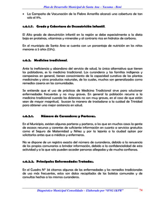 Plan de Desarrollo Municipal de Santa Ana – Yacuma - Beni

 La Campaña de Vacunación de la Fiebre Amarilla alcanzó una cobertura de tan
  solo el 11%.

c.6.1.7. Grado y Cobertura de Desnutrición Infantil.

El Alto grado de desnutrición infantil en la región se debe especialmente a la dieta
baja en proteínas, vitaminas y minerales y al contrario rica en hidratos de carbono.

En el municipio de Santa Ana se cuenta con un porcentaje de nutrición en los niños
menores a 5 años (13%).


c.6.2. Medicina tradicional.

Ante la ineficiencia y abandono del servicio de salud, la única alternativa que tienen
los pobladores, es la medicina tradicional. Los curanderos y las familias indígenas y
campesinas en general, tienen conocimiento de la capacidad curativa de las plantas
medicinales y otros productos naturales, de los cuales, muchos son generalizados como
remedios caseros en las comunidades.

Se entiende que el uso de prácticas de Medicina Tradicional sirve para solucionar
enfermedades frecuentes y no muy graves. En general la población recurre a la
medicina tradicional cuando las dolencias no son muy graves, en el caso de que están
sean de mayor magnitud, buscan la manera de trasladarse a la cuidad de Trinidad
para obtener una mejor asistencia en salud.


c.6.2.1.     Número de Curanderos y Parteras.

En el Municipio, existen algunas parteras y parteros, a los que en muchos casos la gente
de escasos recursos y carentes de suficiente información en cuanto a servicios gratuitos
como el Seguro de Maternidad y Niñez y por la lejanía a la ciudad optan por
solicitarlos antes que a médicos y enfermeras.

No se dispone de un registro exacto del número de curanderos, debido a la renuencia
de los propios comunarios a brindar información, debido a la confidencialidad de esta
actividad y a la que solo pueden acceder personas allegadas y de mucha confianza.


c.6.2.2. Principales Enfermedades Tratadas.

En el Cuadro N° 34 citamos algunas de las enfermedades y los remedios tradicionales
de uso más frecuentes, estos son datos recopilados de las boletas comunales y de
consultas hechas a los mismos curanderos.


           Diagnóstico Municipal Consolidado – Elaborado por “ONG I&PR”              74
 