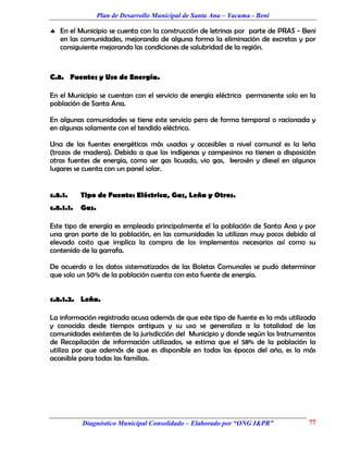 Plan de Desarrollo Municipal de Santa Ana – Yacuma - Beni

 En el Municipio se cuenta con la construcción de letrinas por parte de PRAS - Beni
  en las comunidades, mejorando de alguna forma la eliminación de excretas y por
  consiguiente mejorando las condiciones de salubridad de la región.



C.8. Fuentes y Uso de Energía.

En el Municipio se cuentan con el servicio de energía eléctrica permanente solo en la
población de Santa Ana.

En algunas comunidades se tiene este servicio pero de forma temporal o racionada y
en algunas solamente con el tendido eléctrico.

Una de las fuentes energéticas más usadas y accesibles a nivel comunal es la leña
(trozos de madera). Debido a que los indígenas y campesinos no tienen a disposición
otras fuentes de energía, como ser gas licuado, vio gas, kerosén y diesel en algunos
lugares se cuenta con un panel solar.


c.8.1.     Tipo de Fuente: Eléctrica, Gas, Leña y Otros.
c.8.1.1.   Gas.

Este tipo de energía es empleado principalmente el la población de Santa Ana y por
una gran parte de la población, en las comunidades la utilizan muy pocos debido al
elevado costo que implica la compra de los implementos necesarios así como su
contenido de la garrafa.

De acuerdo a los datos sistematizados de las Boletas Comunales se pudo determinar
que solo un 50% de la población cuenta con esta fuente de energía.


c.8.1.2. Leña.

La información registrada acusa además de que este tipo de fuente es la más utilizada
y conocida desde tiempos antiguos y su uso se generaliza a la totalidad de las
comunidades existentes de la jurisdicción del Municipio y donde según los Instrumentos
de Recopilación de información utilizados, se estima que el 58% de la población la
utiliza por que además de que es disponible en todas las épocas del año, es la más
accesible para todas las familias.




           Diagnóstico Municipal Consolidado – Elaborado por “ONG I&PR”            77
 