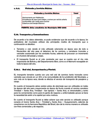 Plan de Desarrollo Municipal de Santa Ana – Yacuma - Beni

c. 9.4.      Vivienda y Servicios Básicos

                         Viviendas y Servicios Básicos                  Total

          Hacinamiento por Habitación                                        3.10
          Procedencia de agua para beber y cocinar por red de cañería       51.06
          Combustible más usado para Cocinar                                57.76
          Cobertura de Energía Eléctrica                                    52.61
          FUENTE: Atlas estadístico de Municipios INE-2005


C.10. Transportes y Comunicaciones

De acuerdo a los datos obtenidos, se pudo evidenciar que de acuerdo a la época, los
pobladores del municipio utilizan dos principales medios de transporte que a
continuación se detallan:

 Terrestre o vial, siendo el más utilizado solamente en época seca de Julio a
  Noviembre del año pese al deterioro de los caminos, y carreteras troncales y
  vecinales ocasionado por las constates lluvias, además de provocar un incremento
  en el precio del pasaje y cargas.
 El transporte fluvial es el más constante por que se cuenta con el ríos más
  importante de Bolivia y del Departamento Beni, como es el Mamoré navegable en
  toda la época del año.

C.10.1.    Red vial, Aeroportuaria y Fluvial.

EL transporte terrestre cuenta con una red vial de caminos tanto troncales como
vecinales que vincula en un 35% a las comunidades de la jurisdicción del Municipio, y
aún más en la época seca, donde se efectúa el servicio de transporte de pasajeros y
carga.

En cuanto al transporte aéreo existen pistas de aterrizaje que son utilizadas en todas
las épocas del año pero mayormente en época de lluvia cuando el camino carretero
Trinidad – Santa Ana, Trinidad - San Ignacio – Santa Ana, es intransitable y tanto
para los comerciantes como para la gente de negocios u enfermedades graves se tiene
la necesidad de asistir a la capital por estos motivos.

En cuanto al transporte fluvial se debe aclarar que este servicio es utilizado porque
conecta el tramo Santa Ana – Trinidad y Santa Ana – Guayaramerín, además de
conectarnos con la hermana República del Brasil, don de la misma manera es utilizado
con fines comerciales y de negocios.




           Diagnóstico Municipal Consolidado – Elaborado por “ONG I&PR”             79
 
