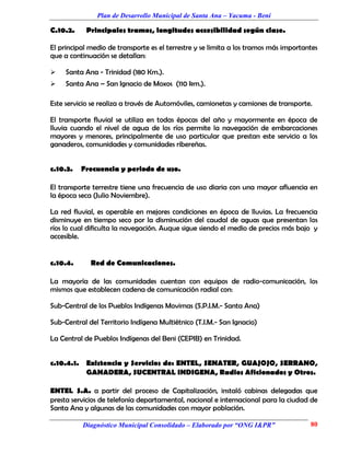 Plan de Desarrollo Municipal de Santa Ana – Yacuma - Beni

C.10.2.     Principales tramos, longitudes accesibilidad según clase.

El principal medio de transporte es el terrestre y se limita a los tramos más importantes
que a continuación se detallan:

    Santa Ana - Trinidad (180 Km.).
    Santa Ana – San Ignacio de Moxos (110 km.).

Este servicio se realiza a través de Automóviles, camionetas y camiones de transporte.

El transporte fluvial se utiliza en todas épocas del año y mayormente en época de
lluvia cuando el nivel de agua de los ríos permite la navegación de embarcaciones
mayores y menores, principalmente de uso particular que prestan este servicio a los
ganaderos, comunidades y comunidades ribereñas.


c.10.3.   Frecuencia y periodo de uso.

El transporte terrestre tiene una frecuencia de uso diaria con una mayor afluencia en
la época seca (Julio Noviembre).

La red fluvial, es operable en mejores condiciones en época de lluvias. La frecuencia
disminuye en tiempo seco por la disminución del caudal de aguas que presentan los
ríos lo cual dificulta la navegación. Auque sigue siendo el medio de precios más bajo y
accesible.


c.10.4.      Red de Comunicaciones.

La mayoría de las comunidades cuentan con equipos de radio-comunicación, los
mismos que establecen cadena de comunicación radial con:

Sub-Central de los Pueblos Indígenas Movimas (S.P.I.M.- Santa Ana)

Sub-Central del Territorio Indígena Multiétnico (T.I.M.- San Ignacio)

La Central de Pueblos Indígenas del Beni (CEPIB) en Trinidad.


c.10.4.1. Existencia y Servicios de: ENTEL, SENATER, GUAJOJO, SERRANO,
          GANADERA, SUCENTRAL INDIGENA, Radios Aficionados y Otros.

ENTEL S.A. a partir del proceso de Capitalización, instaló cabinas delegadas que
presta servicios de telefonía departamental, nacional e internacional para la ciudad de
Santa Ana y algunas de las comunidades con mayor población.

          Diagnóstico Municipal Consolidado – Elaborado por “ONG I&PR”                80
 
